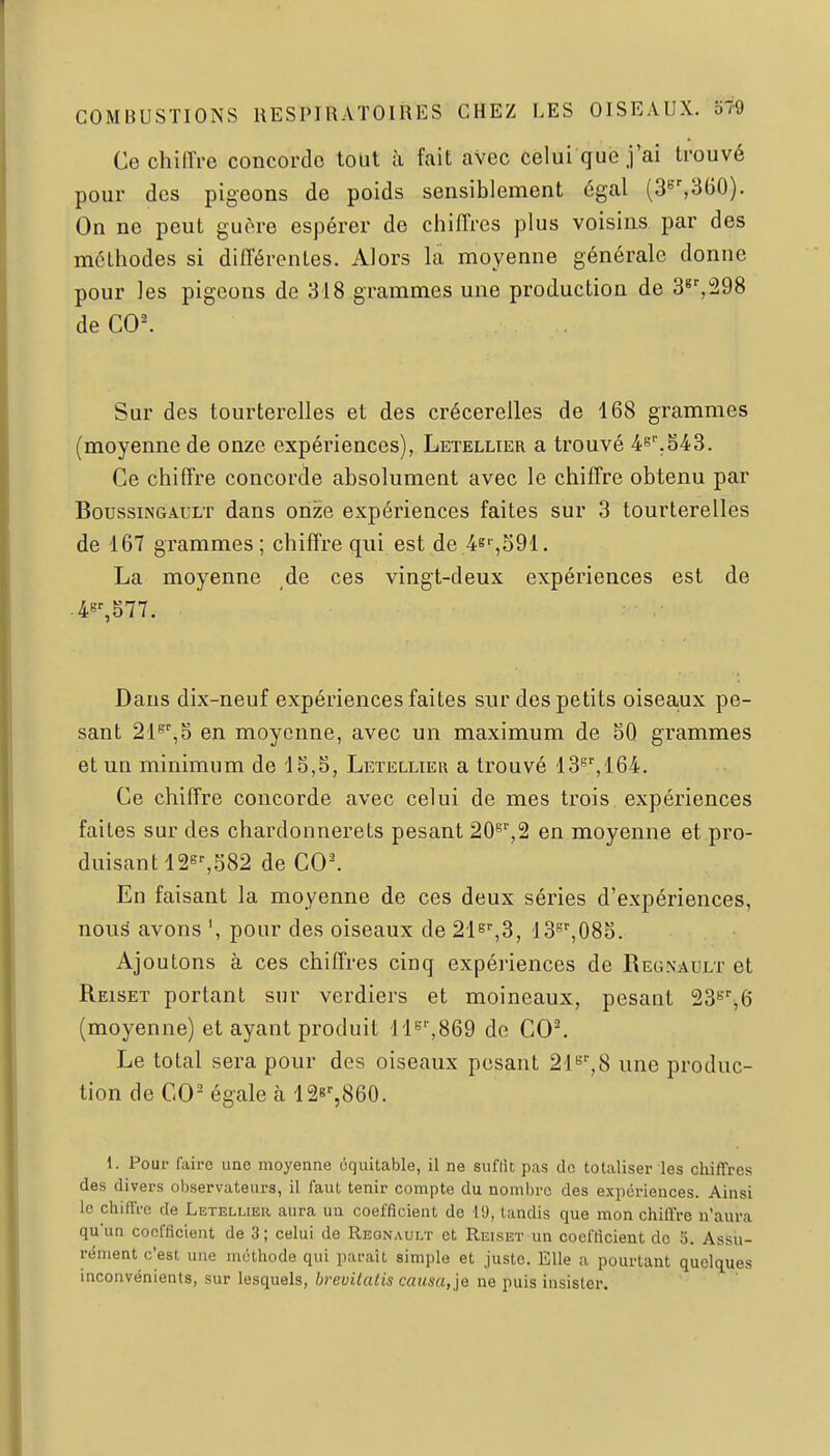 Ce chiffre concorde tout à fait aVcc celui que j'ai trouvé pour des pigeons de poids sensiblement égal (3^',360). On ne peut guère espérer de chiffres plus voisins par des méthodes si différentes. Alors la moyenne générale donne pour les pigeons de 318 grammes une production de 3^'',298 de C0^ Sur des tourterelles et des crécerelles de 168 grammes (moyenne de onze expériences), Letellier a trouvé 4e''.543. Ce chiffre concorde absolument avec le chiffre obtenu par BoussiNGAULT dans onze expériences faites sur 3 tourterelles de 167 grammes ; chiffre qui est de 4e'-,591. La moyenne de ces vingt-deux expériences est de Dans dix-neuf expériences faites sur des petits oiseaux pe- sant 21^',5 en moyenne, avec un maximum de 50 grammes et un minimum de '1S,5, Letellieu a trouvé 13'^'',164. Ce chiffre concorde avec celui de mes trois expériences faites sur des chardonnerets pesant 20*^'',2 en moyenne et pro- duisant 126'-,582 de C0^ En faisant la moyenne de ces deux séries d'expériences, nou^ avons ', pour des oiseaux de 21e%3, 13'',085. Ajoutons à ces chiffres cinq expériences de Regnault et Reiset portant sur verdiers et moineaux, pesant 23^'',6 (moyenne) et ayant produit lls^seQ de C0^ Le total sera pour des oiseaux pesant 2{^%8 une produc- tion de CO- égale h 128%860. 1. Pour faire une moyenne équitable, il ne suflit pas de totaliser les chiffres des divers observateurs, il faut tenir compte du nomiu-o des expériences. Ainsi le chiffre de Letellier aura un coefficient de 19, tandis que mon chiffre n'aura qu'un coefficient de 3; celui de Regnault et Reiset un coefficient de 5. Assu- rément c'est une méthode qui paraît simple et juste. Elle a pourtant quelques inconvénients, sur lesquels, brevUatis causa,]^ ne puis insister.