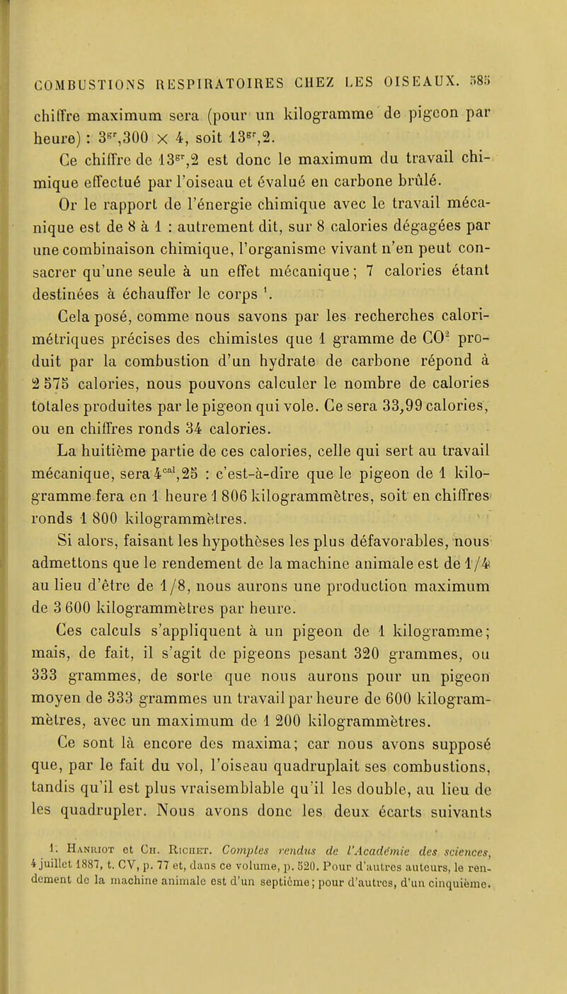 chiffre maximum sera (pour un kilogramme de pigeon par heure) : 3'',300 x 4, soit 13s^2. Ce chiffre de d36%2 est donc le maximum du travail chi- mique effectué par l'oiseau et évalué en carbone brûlé. Or le rapport de l'énergie chimique avec le travail méca- nique est de 8 à 1 : autrement dit, sur 8 calories dégagées par une combinaison chimique, l'organisme vivant n'en peut con- sacrer qu'une seule à un effet mécanique; 7 calories étant destinées à échauffer le corps Cela posé, comme nous savons par les recherches calori- métriques précises des chimistes que 1 gramme de CO^ pro- duit par la combustion d'un hydrate de carbone répond à 2 57S calories, nous pouvons calculer le nombre de calories totales produites par le pigeon qui vole. Ce sera 33,99 calories, ou en chiffres ronds 34 calories. La huitième partie de ces calories, celle qui sert au travail mécanique, sera i''',25 : c'est-à-dire que le pigeon de 1 kilo- gramme fera en 1 heure i 806 kilogrammètres, soit en chiffres ronds 1 800 kilogrammètres. Si alors, faisant les hypothèses les plus défavorables, nous- admettons que le rendement de la machine animale est de i/^ au lieu d'être de 1/8, nous aurons une production maximum de 3 600 kilogrammètres par heure. Ces calculs s'appliquent à un pigeon de 1 kilogramme; mais, de fait, il s'agit de pigeons pesant 320 grammes, ou 333 grammes, de sorte que nous aurons pour un pigeon moyen de 333 grammes un travail par heure de 600 kilogram- mètres, avec un maximum de 1 200 kilogrammètres. Ce sont là encore des maxima; car nous avons supposé que, par le fait du vol, l'oiseau quadruplait ses combustions, tandis qu'il est plus vraisemblable qu'il les double, au lieu de les quadrupler. Nous avons donc les deux écarts suivants 1. Hanuiot et Ch. Riciikt. Comptes rendus de l'Académie des sciences, 4 juillet 1887, t. CV, p. 77 et, dans ce volume, p. S20. Pour d'autres autours, le ren- dement de la machine animale est d'un septième; pour d'autres, d'un cinquième.