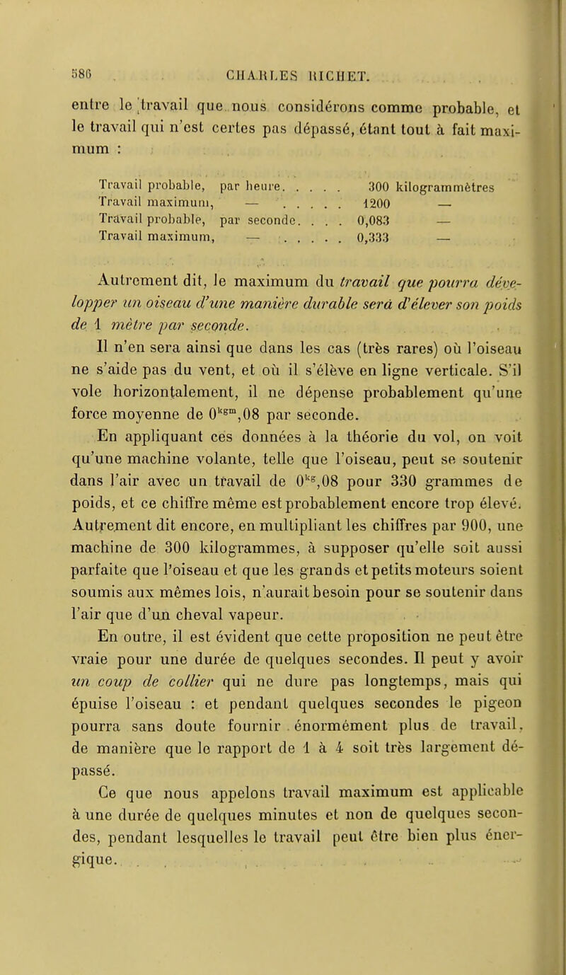 entre le/travail que nous considérons comme probable, el le travail qui n'est certes pas dépassé, étant tout à fait maxi- mum : Travail probable, par heure 300 kilogrammèlres Travail maximum, — 1200 — Travail probable, par seconde. . . . 0,083 — Travail maximum, — ..... 0,333 — Autrement dit, le maximum du travail que pourra déve- lopper un oiseau d'une manière durable sera d'élever soîi poids de 1 mètre par seconde. 11 n'en sera ainsi que dans les cas (très rares) où l'oiseau ne s'aide pas du vent, et où il s'élève en ligne verticale. S'il vole horizontalement, il ne dépense probablement qu'une force moyenne de O^^^jOS par seconde. En appliquant ces données à la théorie du vol, on voit qu'une machine volante, telle que l'oiseau, peut se soutenir dans l'air avec un travail de 0''^,08 pour 330 grammes de poids, et ce chiffre même est probablement encore trop élevé. Autrement dit encore, en multipliant les chiffres par 900, une machine de 300 kilogrammes, à supposer qu'elle soit aussi parfaite que l'oiseau et que les grands et petits moteurs soient soumis aux mêmes lois, n'aurait besoin pour se soutenir dans l'air que d'un cheval vapeur. En outre, il est évident que cette proposition ne peut être vraie pour une durée de quelques secondes. Il peut y avoir un coup de collier qui ne dure pas longtemps, mais qui épuise l'oiseau : et pendant quelques secondes le pigeon pourra sans doute fournir énormément plus de travail, de manière que le rapport de 1 à 4 soit très largement dé- passé. Ce que nous appelons travail maximum est apphcable à une durée de quelques minutes et non de quelques secon- des, pendant lesquelles le travail peut être bien plus éner- gique.
