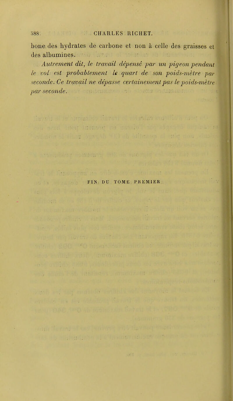 boue des hydrates de carbone et non à celle des graisses et des albumines. Aîilremetit dit, le travail dépense par un pigeon joendant le vol est probablement le quart de son poids-mètre par seconde. Ce travail ne déliasse certainement pas le poids-mèlre par seconde. FIN DU TOME PREMIER