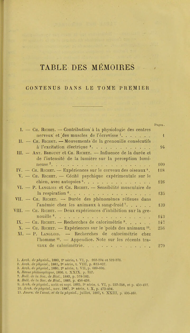 TABLE DES MÉMOIRES CONTENUS DANS LE TOME PREMIER Pages. I. — Cu. RicHET. — Contribution à la physiologie des centres nerveux et [des muscles de l'écrevisse - 1 II. — Ch. Richet. —Mouvements'de la grenouille consécutifs à l'excitation électrique ^ 94 III. — Ant. Bbeguet et Ch. Richet. — Influence de la durée et de l'intensité de la lumière sur la perception lumi- neuse^. . 109 IV. — Ch. Richet. — Expériences sur le cerveau des oiseaux*. H8 V. — Ch. Richet. — Cécité psychique expérimentale sur le chien, avec autopsies ^ 126 VI. — P. Langlois et Ch. Richet. — Sensibilité musculaire de la respiration ^ I3n VII. — Ch. Richet. —■ Durée des phénomènes réflexes dans l'anémie chez les animaux à sang-froid  139 VIII. — Ch. Richet. — Deux expériences d'inhibition sur la gre- nouille ^ i't'-i IX. — Ch. Richet. — Recherches de calorimétrie ^ 147 X. — Cu. Richet. — Expériences sur le 'poids des animaux 2of) XI. — P. Langlois. — Recherches de calorimétrie chez l'homme — Appendice. Note sur les récents tra- vaux de calorimétrie 279 1. Arcfi. di'physioU, 1880, 2 série, t. VI, p. 202-294 et 522-576. 2. Arch. dephysiol., 1881, 2« série, t. VIII, p. 823-H37. 3. Arcli. de p/n/siol., 1880, 2' série, t. VU, p. CSO-OOli. 6. Uemtc philosophique, 1890, t. XXIX. p. 557. 7. Bull, de la Soc. de Biol., 1883, p. 578-581. 8. Bull, de la Soc. de Biol., 1883, p. 450-459. 9. Arch. de pitysiol., août et sept. 1885, 3 série, t. VI, p. 237-258, et p. 450-197. 10. Arch. dephy.sioL, nov. 1887, 3' série, t. X, p. 173-494. 11. Jour», de l'anal, et de laphysiol., juillet, 1887, t. XXIU, p. 100-'180.