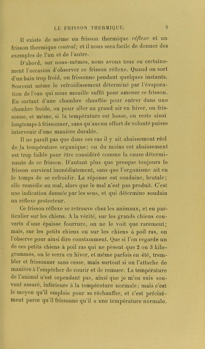 LE FRISSON TllliRMIQl'K. Il existe de même un frisson thermique réflexe et un frisson thermique central; et il nous sera facile de donner des exemples de l'un et de l'autre. D'abord, sur nous-mêmes, nous avons tous eu certaine- ment L'occasion d'observer ce frisson réflexe. Quand on sort d'un bain trop froid, on frissonne pendant quelques instants. Souvent même le refroidissement déterminé par l'évapora- tion de l'eau qui nous mouille suffît pour amener ce frisson. En sortant d'une chambre chautfée pour entrer dans une chambre froide, ou pour aller au grand air en hiver, on fris- sonne, et même, si la température est basse, on reste ainsi longtemps à frissonner, sans qu'aucun effort de volonté puisse intervenir d'une manière durable. 11 ne paraît pas que dans ces cas il y ait abaissement réel de la température organique; ou du moins cet abaissement est trop faible pour être considéré comme la cause détermi- nante de ce frisson. D'autant plus que presque toujours le frisson survient immédiatement, sans que l'organisme ait eu le temps de se refroidir. La réponse est soudaine, brutale; elle remédie au mal, alors que le mal n'est pas produit. C'est une indication donnée par les sens, et qui détermine soudain un réflexe protecteur. Ce frisson réflexe se retrouve chez les animaux, et en par- ticulier sur les chiens. A la vérité, sur les grands chiens cou- verts d'une épaisse fourrure, on ne le voit que rarement; mais, sur les petits chiens ou sur les chiens à poil ras, on l'observe pour ainsi dire constamment. Que si l'on regarde un de ces petits chiens à poil ras qui ne pèsent que 2 ou 3 kilo- grammes, on le verra en hiver, et même parfois en été, trem- bler et frissonner sans cesse, mais surtout si on l'attache de manière à l'empêcher de courir et de remuer. La température de l'animal n'est cependant pas, ainsi que je m'en suis sou- vent assuré, inférieure ;'i la température normale; mais c'est le moyen qu'il emploie pour se réchauffer, et c'est précisé- ment parce qu'il frissonne qu'il a une température normale.