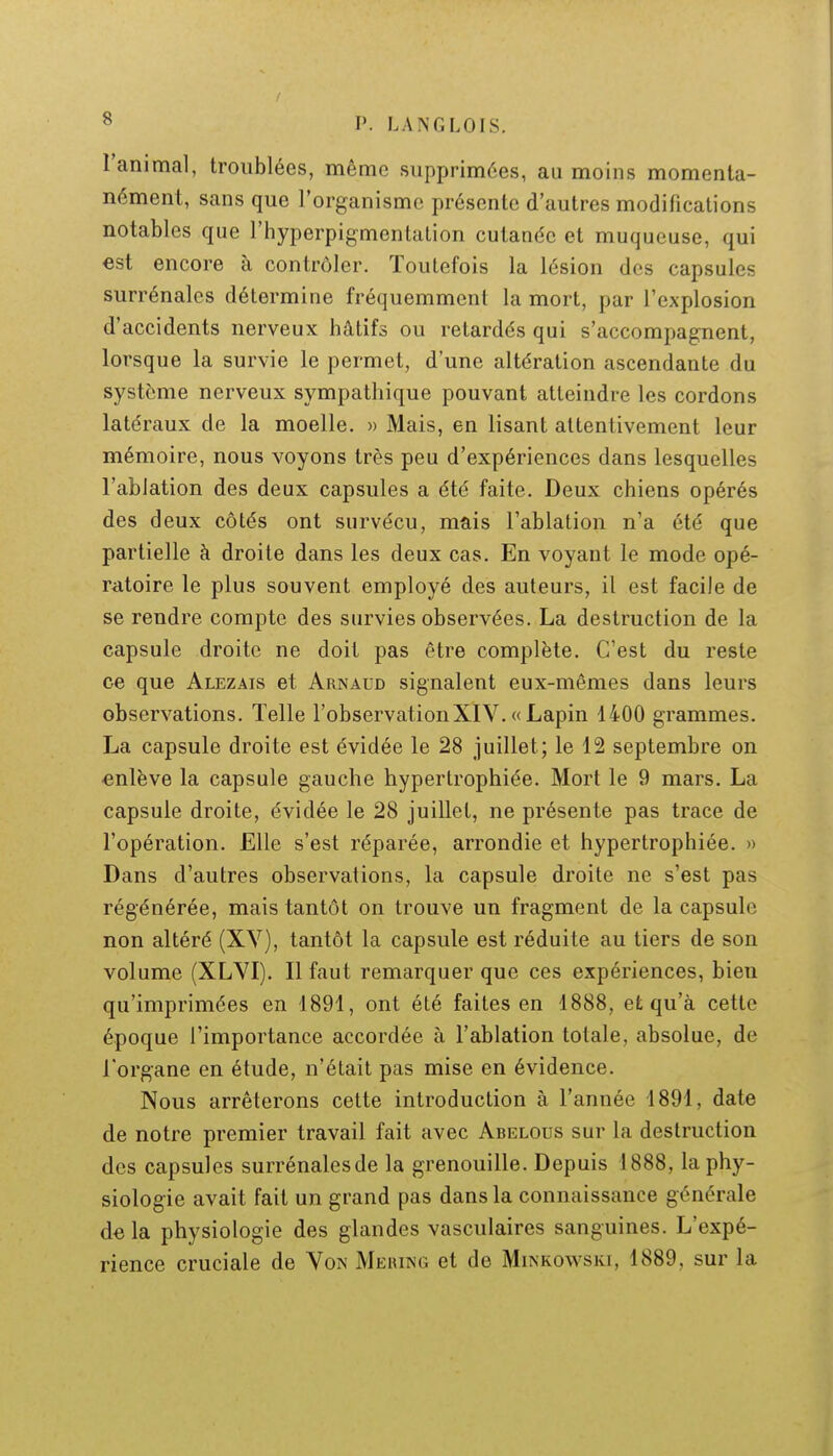l'animal, troublées, même supprimées, au moins momenta- nément, sans que l'organisme présente d'autres modifications notables que l'hyperpigmentation cutanée et muqueuse, qui est encore à contrôler. Toutefois la lésion des capsules surrénales détermine fréquemmcnl la mort, par l'explosion d'accidents nerveux hâtifs ou retardés qui s'accompagnent, lorsque la survie le permet, d'une altération ascendante du système nerveux sympathique pouvant atteindre les cordons latéraux de la moelle. » Mais, en lisant attentivement leur mémoire, nous voyons très peu d'expériences dans lesquelles l'ablation des deux capsules a été faite. Deux chiens opérés des deux côtés ont survécu, mais l'ablation n'a été que partielle à droite dans les deux cas. En voyant le mode opé- ratoire le plus souvent employé des auteurs, il est facile de se rendre compte des survies observées. La destruction de la capsule droite ne doit pas être complète. C'est du reste ce que Alezais et Arnaud signalent eux-mêmes dans leurs observations. Telle l'observationXIV. « Lapin 1400 grammes. La capsule droite est évidée le 28 juillet; le 12 septembre on enlève la capsule gauche hypertrophiée. Mort le 9 mars. La capsule droite, évidée le 28 juillet, ne présente pas trace de l'opération. Elle s'est réparée, arrondie et hypertrophiée. » Dans d'autres observations, la capsule droite ne s'est pas régénérée, mais tantôt on trouve un fragment de la capsule non altéré (XV), tantôt la capsule est réduite au tiers de son volume (XLVI). Il faut remarquer que ces expériences, bien qu'imprimées en 1891, ont été faites en 1888, efc qu'à cette époque l'importance accordée à l'ablation totale, absolue, de l'organe en étude, n'était pas mise en évidence. Nous arrêterons cette introduction à l'année 1891, date de notre premier travail fait avec Abelous sur la destruction des capsules surrénales de la grenouille. Depuis 1888, la phy- siologie avait fait un grand pas dans la connaissance générale delà physiologie des glandes vasculaires sanguines. L'expé- rience cruciale de Von Mering et de Minkowski, 1889, sur la