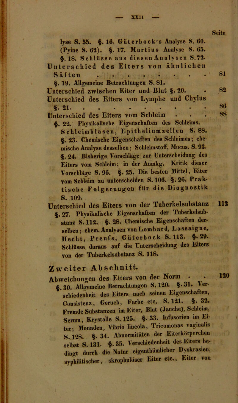 Seite Iyse S. 55. §. 16. Güterbock’s Analyse S. 60. (Pyine S. 62). §.17. Martius Analyse S. 65. §.18. Schlüsse aus diesenAnalysen S.72. Unterschied des Eiters von ähnlichen Säften 81 §.19. Allgemeine Betrachtungen S.81. Unterschied zwischen Eiter und Blut §. 20. • 82 Unterschied des Eiters von Lymphe und Chylus §.21 86 Unterschied des Eiters vom Schleim . . . 8S §. 22. Physikalische Eigenschaften des Schleims. Schleimblasen, Epitheliumzellen S. 88. §.23. Chemische Eigenschaften des Schleimes; che- mische Analyse desselben; Schleimstoff, ÄIucus. S. 93. §. 24. Bisherige Vorschläge zur Unterscheidung des Eiters vom Schleim; in der Anmkg. Kritik dieser Vorschläge S. 96. §.25. Die besten Mittel, Eiter vom Schleim zu unterscheiden S. 106. §.26. Prak- tische Folgerungen für die Diagnostik S. 109. Unterschied des Eiters von der Tuberkelsubstanz 112 §. 27. Physikalische Eigenschaften der Tuberkelsub- stanz S. 112. §. 28. Chemische Eigenschaften der- selben ; chem. Analysen von Lombard, Lassaign e, Hecht, Preufs, Güterbock S. 113. §.29. Schlüsse daraus auf die Unterscheidung des Eiters von der Tuberkelsubstanz S. 118. Zweiter Abschnitt. Abweichungen des Eiters von der Norm • 120 §.30. Allgemeine Betrachtungen S. 120. §*31. Ver- schiedenheit des Eiters nach seinen Eigenschaften, Consistenz, Geruch, Farbe etc. S. 121. §. 32. Fremde Substanzen im Eiter, Blut (Jauche), Schleim, Serum, Krystalle S. 125. §• 33. Infusorien im Ei- ter; Monaden, Vibrio lineola, Tricomouas vaginalis S 128. §• 34. Abnormitäten der Eiterkörperchen selbst S. 131. §-35. Verschiedenheit des Eiters be- dingt durch die Natur eigentümlicher Dyskrasien, syphilitischer, skrophulüscr Eiter etc., Eiter von