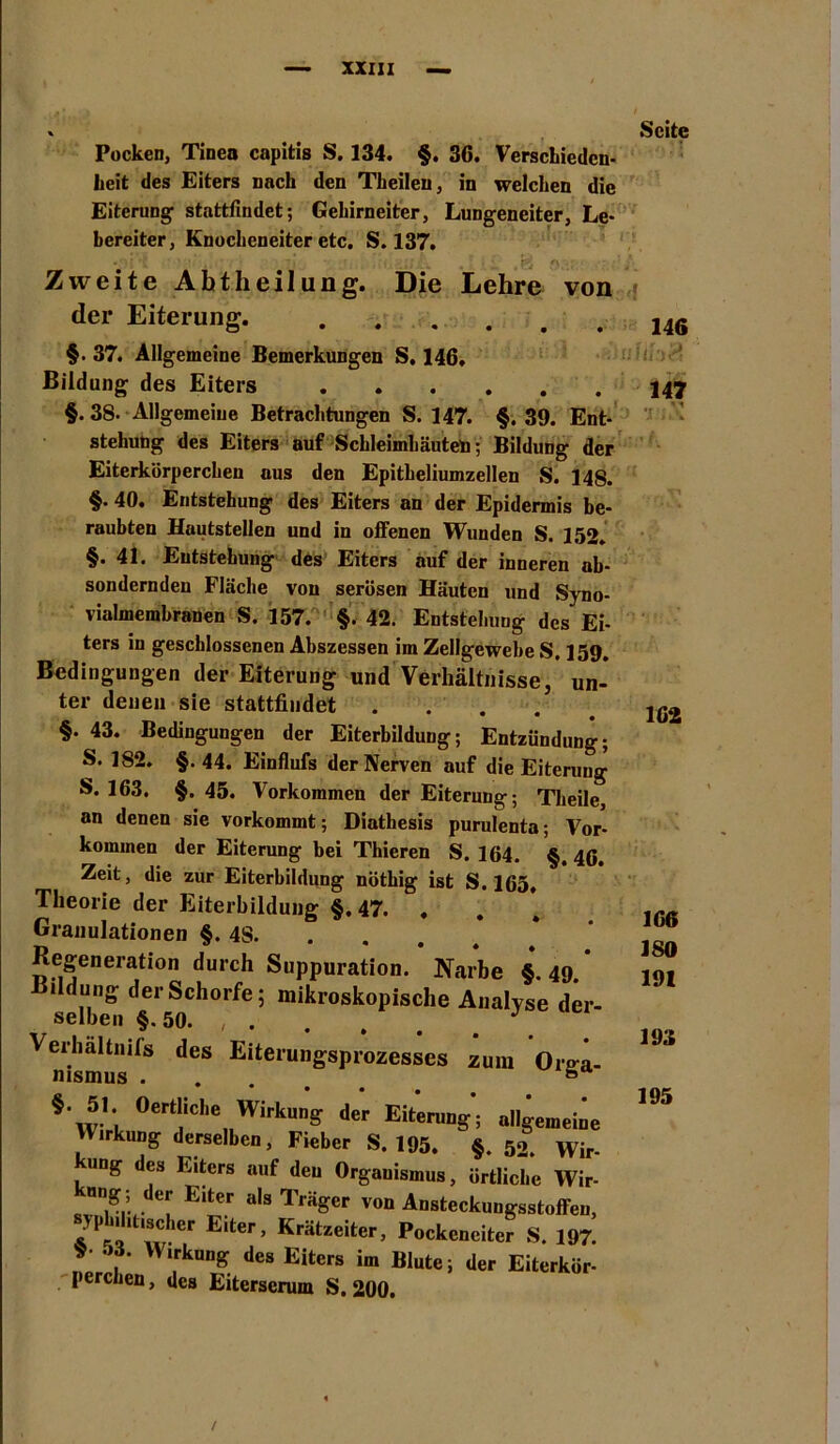 % Pocken, Tinen capitis S. 134. §. 36. Verschieden- heit des Eiters nach den Tkeileu, in welchen die Eiterung stattfindet; Gehirneiter, Lungeneiter, Le- bereiter, Knocheneiter etc. S. 137. Zweite Abtheilung. Die Lehre von der Eiterung. §. 37. Allgemeine Bemerkungen S, 146. Bildung des Eiters §.38. Allgemeine Betrachtungen S. 147. §. 39. Ent- stehung des Eiters auf Schleimhäuten; Bildung der Eiterkörperchen aus den Epitheliumzellen S. 14S. §. 40. Entstehung des Eiters an der Epidermis be- raubten Hautstellen und in offenen Wunden S. 152. §.41. Entstehung des Eiters auf der inneren ab- sonderndeu Fläche von serösen Häuten und Syno- vialmembranen S. 157. §. 42. Entstehung des Ei- ters in geschlossenen Abszessen im Zellgewebe S. 159. Bedingungen der Eiterung und Verhältnisse, un- ter denen sie stattfiudet .... §. 43. Bedingungen der Eiterbildung; Entzündung; S. 182. §.44. Einflufs der Nerven auf die Eiterung S. 163. §. 45. Vorkommen der Eiterung; Theile an denen sie vorkommt; Diathesis purulenta; Vor- kommen der Eiterung bei Thieren S. 164. §, 46. Zeit, die zur Eiterbildung nöthig ist S. 165. Theorie der Eiterbildung §.47. . Granulationen §. 4S. Regeneration durch Suppuration. Narbe §. 49 * Bildung der Schorfe; mikroskopische Analyse der- selben §. 50. , . . . . . . Verhältnis des Eiterungsprozesses zum Ore-a- msmus . . . ö *.5L «ertliche Wirkung der Eiterung; allgemeine Wirkung derselben, Fieber S. 195. §. 52. Wir- kung des Eiters auf den Organismus, örtliche Wir- kung; der Eiter als Träger von Ansteckungsstoffeu, Jp litiscier Eiter, Krätzeiter, Pockenciter S. 197. -3. Wirkung des Eiters im Blute; der Eiterkör- perchen , des Eiterserum S. 200. Seite 146 1 147 162 166 ISO 191 193 195