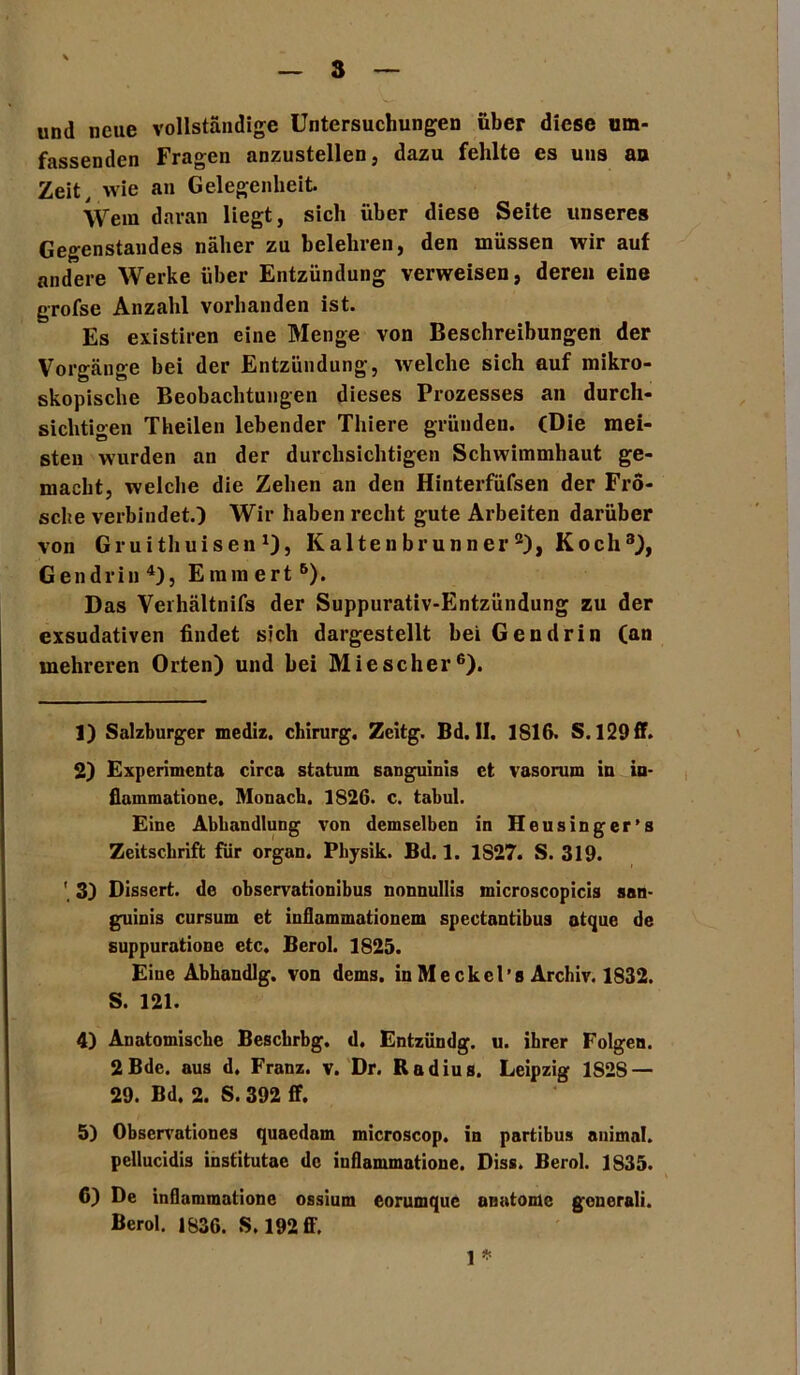 und neue vollständige Untersuchungen über diese um- fassenden Fragen anzustellen, dazu fehlte es uns an Zeit, wie an Gelegenheit Wem daran liegt, sich über diese Seite unseres Gegenstandes näher zu belehren, den müssen wir auf andere Werke über Entzündung verweisen, deren eine grofse Anzahl vorhanden ist. Es existiren eine Menge von Beschreibungen der Vorgänge bei der Entzündung, welche sich auf mikro- skopische Beobachtungen dieses Prozesses an durch- sichtigen Theilen lebender Thiere gründen. (Die mei- steu wurden an der durchsichtigen Schwimmhaut ge- macht, welche die Zehen an den Hinterfüfsen der Fro- sche verbindet.) Wir haben recht gute Arbeiten darüber von Gruithuisen *), Kaltenbrunner1 2), Koch3), Gendrin4 5), Emmert6). Das Verhältnifs der Suppurativ-Entzündung zu der exsudativen findet sich dargestellt bei Gendrin (an mehreren Orten) und hei Miescher6). 1) Salzburger mediz. Chirurg. Zeitg. Bd. II. 1S16. S. 129 ff. 2) Experiments circa statum sanguinis et vasorum in in- flammatione, Monach. 1S26. c. tabul. Eine Abhandlung von demselben in Heusinger’s Zeitschrift für organ. Physik. Bd. 1. 1S27. S. 319. 3) Dissert. de observationibus nonnullis microscopicis san- guinis cursum et inflammationem spectantibus atque de suppuratione etc. Berol. 1825. Eine Abhandlg. von dems. in Me ekel’s Archiv. 1832. S. 121. 4) Anatomische Beschrbg. d. Entzündg. u. ihrer Folgen. 2Bde. aus d. Franz, v. Dr. Radius. Leipzig 1S2S — 29. Bd. 2. S. 392 ff. 5) Observationes quaedam microscop. in partibus animal, pellucidis institutae de inflammatione. Diss. Berol. 1835. 6) De inflammatione ossium eorumque anatome generali. Berol. 1836. S. 192 ff.