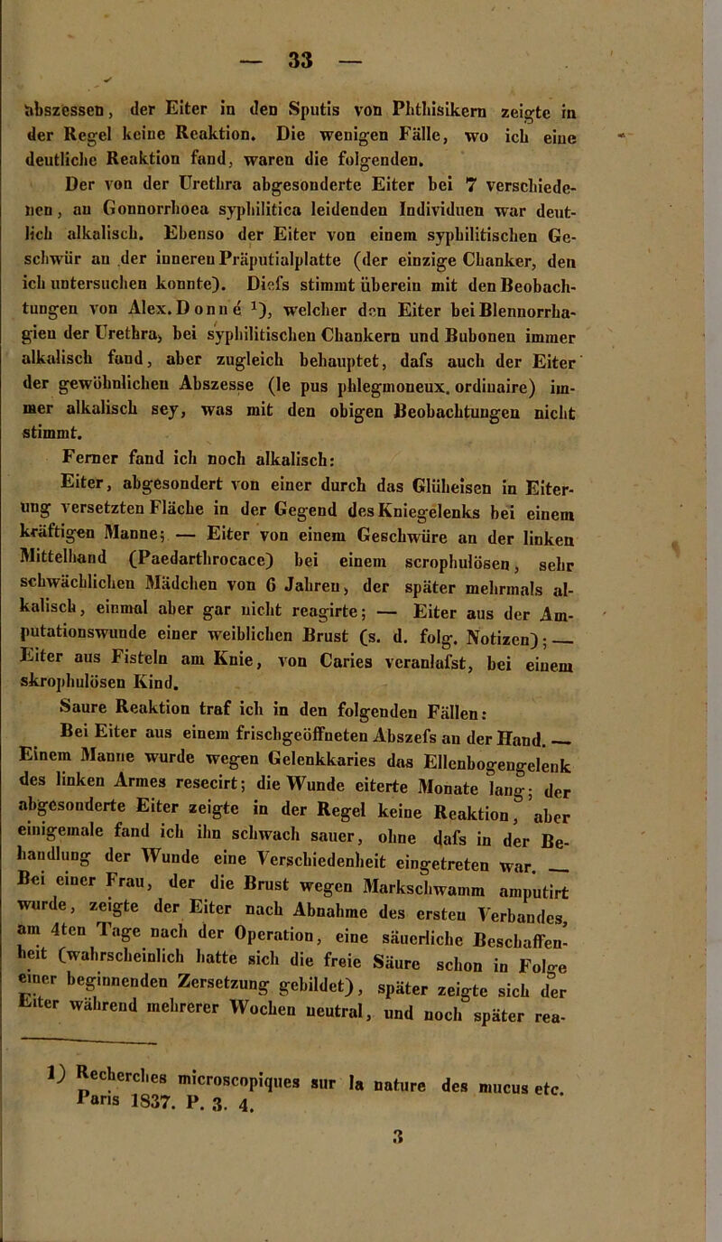 Abszessen, der Eiter in den Sputis von Phthisikern zeigte in der Regel keine Reaktion. Die wenigen Fälle, wo ich eine deutliche Reaktion fand, waren die folgenden. Der von der Urethra abgesonderte Eiter bei 7 verschiede- nen , au Gonnorrhoea syphilitica leidenden Individuen war deut- lich alkalisch. Ebenso der Eiter von einem syphilitischen Ge- schwür an der inneren Präputialplatte (der einzige Chanker, den ich untersuchen konnte). Diefs stimmt überein mit den Beobach- tungen von Alex. Don ne x), welcher den Eiter bei Blennorrha- gieu der Urethra, bei syphilitischen Cbankern und Bubonen immer alkalisch fand, aber zugleich behauptet, dafs auch der Eiter der gewöhnlichen Abszesse (le pus phleguioneux. ordiuaire) im- mer alkalisch sey, was mit den obigen Beobachtungen nicht stimmt. Ferner fand ich noch alkalisch: Eiter, abgesondert von einer durch das Gliibeisen in Eiter- ung versetzten Fläche in der Gegend des Kniegelenks bei einem kräftigen Manne; — Eiter von einem Geschwüre an der linken Mittelhand (Paedarthrocace) bei einem scrophulösen, sehr schwächlichen Mädchen von G Jahren > der später mehrmals al- kalisch, einmal aber gar nicht reagirte; — Eiter aus der Am- putationswunde einer weiblichen Brust (s. d. folg. Notizen); Eiter aus Fisteln am Knie, von Caries veranlufst, bei einem skrophulüsen Kind. Saure Reaktion traf ich in den folgenden Fällen: Bei Eiter aus einem frischgeöffneten Abszefs au der Hand. — Einem Manne wurde wegen Gelenkkaries das Ellenbogengelenk des linken Armes resecirt; die Wunde eiterte Monate lang; der abgesonderte Eiter zeigte in der Regel keine Reaktion ’aber einigemale fand ich ihn schwach sauer, ohne dafs in der Be- handlung der Wunde eine Verschiedenheit eingetreten war — Bei einer Frau, der die Brust wegen Markschwamm amputirt wurde, zeigte der Eiter nach Abnahme des ersten Verbandes, am 4tcn Tage nach der Operation, eine säuerliche Beschaffen- heit (wahrscheinlich hatte sich die freie Säure schon in Fol-e einer beginnenden Zersetzung gebildet), später zeigte sich der Eiter wahrend mehrerer Wochen neutral, und noch später rea- 1) Rcchcrchcs microscopiques sur la nature des mucus etc Paris 1837. P. 3. 4. 3