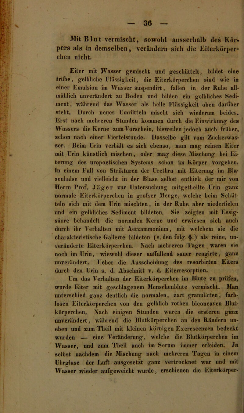 30 Mit Blut vermischt, sowohl ausserhalb des Kör- pers als in demselben, verändern sich die Eiterkörper- chen nicht. Eiter mit Wasser gemischt und geschüttelt, bildet eine trübe, gelbliche Flüssigkeit, die Eiterkörperchen sind wie in einer Emulsion im Wasser suspendirt, fallen in der Ruhe all- mählich unverändert zu Boden und bilden ein gelbliches Sedi- ment, während das Wasser als helle Flüssigkeit oben darüber steht. Durch neues Umrütteln mischt sich wiederum beides. Erst nach mehreren Stunden kommen durch die Einwirkung des Wassers die Kerne zum Vorschein, bisweilen jedoch auch früher, schon nach einer Viertelstunde. Dasselbe gilt vom Zuckerwas- ser. Beim Urin verhält es sich ebenso, man mng reinen Eiter mit Urin künstlich mischen, oder mag diese Mischung bei Ei- terung des uropoetischen Systems schon im Körper Vorgehen. In einem Fall von Strikturen der Urethra mit Eiterung im Bla- senhalse und vielleicht in der Blase selbst enthielt der mir von Herrn Prof. Jäger zur Untersuchung initgethcilte Urin ganz normale Eiterkörperchen in grofser Menge, welche beim Schüt- teln sich mit dem Urin mischten, in der Ruhe aber niederfielcn und ein gelbliches Sediment bildeten. Sie zeigten mit Essig- säure behandelt die normalen Kerne und erwiesen sich auch durch ihr Verhalten mit Aetzammonium, mit welchem sie die charakteristische Gallerte bildeten (s. den folg. §.) als reine, un- veränderte Eiterkörperchen. Nach mehreren Tagen waren sic noch im Urin, wiewohl dieser auffallend sauer reagirte, ganz unverändert, Ueber die Ausscheidung des resorbirten Eiters durch den Urin s. d. Abschnitt v. d. Eiterresorption. Um das Verhalten der Eiterkörperchen im Blute zu prüfen, wurde Eiter mit geschlagenem Mcnschcublutc vermischt. Man unterschied ganz deutlich die normalen, zart granulirten, farb- losen Eiterkörperchen von den gelblich rothen biconcaven Blut- körperchen. Nach einigen Stunden waren die erstereu ganz unverändert, während die Blutkörperchen an den Rändern un- eben und zum Theil mit kleinen körnigen Excrescenzen bedeckt wurden — eine Veränderung, welche die Blutkörperchen iin Wasser, und zuni Theil auch im Serum immer erleiden. Ja selbst nachdem die Mischung nach mehreren Tagen in einem Uhrglase der Luft ausgesetzt ganz vertrocknet war und mit Wasser wieder aufgeweicht wurde, erschienen die Eiterkörper-