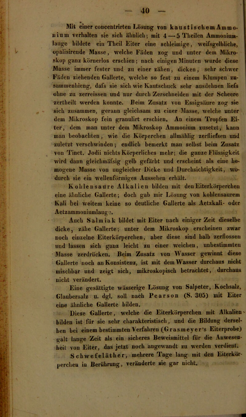 Mit einer coucentrirten Lösung von kaustischemAmmo- n i u m verhalten sie sieh ähnlich; mit 4 —'5 Theilcn Ammouium- laugc bildete ein Thcil Eiter eine schleimige, weifsgelbliche, opalisirende Masse, welche Fäden zog und unter dem Mikro- skop ganz körnerlos erschien; nach einigen Minuten wurde diese Masse immer fester und zu einer zähen, dicken, sehr schwer Fäden ziehenden Gallerte, welche so fest zu einem Klumpen zu- sammenhieng, dafs sie sich wie Kautschuck sehr ausdehnen liefs ohne zu zerreissen und nur durch Zerschneiden mit der Scheere zertheilt werden konnte. Beim Zusatz vou Essigsäure zog sie sich zusammen, gerann gleichsam zu einer Masse, welche unter dem Mikroskop fein granulirt erschien. An einem Tropfen Ei- ter, dem man unter dem Mikroskop Ammonium zusetzt, kann man beobachten, wie die Körperchen allmählig zerfliefsen und zuletzt verschwinden; endlich bemerkt man selbst beim Zusatz von Tinct. Jodii nichts Körperliches mehr; die ganze Flüssigkeit wird dann gleiclimäfsig gelb gefärbt und erscheint als eine ho- mogene Masse vou ungleicher Dicke und Durchsichtigkeit, wo- durch sie ein wellenförmiges Aussehen erhält. Kohlensäure Alkalien bilden mit denEiterköqierchon eine ähnliche Gallerte; doch gab mir Lösung von kohlensaurem Kali bei weitem keine so deutliche Gallerte als Aetzkali- oder Aetzammoniumlaugo. Auch Salmiak bildet mit Eiter nach einiger Zeit dieselbe dicke, zähe Gallerte; unter dem Mikroskop erscheinen zwar noch einzelne Eiterkörperchen, aber diese sind halb zerflossen und lassen sich ganz leicht zu einer weichen, unbestimmten Masse zerdrücken. Beim Zusatz von Wasser gewinnt diese Gallerte noch an Konsistenz, ist mit dem Wasser durchaus nicht mischbar und zeigt sich, mikroskopisch betrachtet, durchaus nicht verändert. Eine gesättigte wässerige Lösung von Salpeter, Kochsalz, Glaubersalz u. dgl. soll nach P e a r s o n (S. 305) mit Eiter eine ähnliche Gallerte bilden. Diese Gallerte, welche die Eiterkörperchen mit Alkalien bilden ist für sie sehr charakteristisch, und die Bildung dersel- ben bei einem bestimmten Verfahren (Gr asm eye r’s Eiterprobe) galt lauge Zeit als ein sicheres Beweismittel für die Anwesen- heit vou Eiter, das jetzt noch angewandt zu werden verdient. Schwefeläther, mehrere Tage lang mit den Eiterkör- perchen in Berührung, veränderte sie gar nicht. /