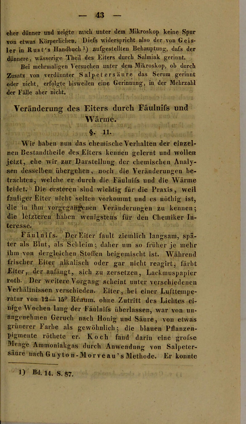 eher dünner und zeigte auch unter dem Mikroskop keine Spur von etwas Körperlichen. Diefs widerspricht also der von Geis- ler in Rust’s Handbuch1) aufgestellteu Behauptung, dafs der dünnere, wässerige Theil des Eiters durch Salmiak gerinnt. Bei mehrmaligen Versuchen unter dein Mikroskop, oh durch Zusatz von verdünnter Salpetersäure das Serum gerinnt oder nicht, erfolgte bisweilen eine Gerinnung, in der Mehrzahl der Fälle aber nicht. Veränderung des Eiters durch Fäulnifs und Wärme. §. 11. Wir haben nun das chemische Verhalten dev einzel- nen Bestandteile des Eiters kennen gelernt und wollen jetzt, ehe wir zur Darstellung der chemischen Analy- sen desselben übergehen, noch die Veränderungen be- trachten, welche er durch die Fäulnifs und die Wärme leidet. Die ersteren sind wichtig für die Praxis, weil fauliger Eiter nicht selten vorkommt und es nöthig ist, die in ihm vorgegebenen Veränderungen zu kennen; die letzteren haben wenigstens für den Chemiker In- teresse. 1 . * Fäulnifs. Der Eiter fault ziemlich langsam, spä- ter als Blut, als Schleim; daher um so früher je mehr ihm von dergleichen Stoffen beigemischt ist. Während frischer Eiter alkalisch oder gar nicht reagirt, färbt Eiter, der anfängt, sich zu zersetzen, Lackmuspapier roth. Der weitere Vorgang scheint unter verschiedenen Verhältnissen verschieden. Eiter, bei einer Lufttempe- ratur von 12— 15° Reaum. ohne Zutritt des Lichtes ei- nige Wochen lang der Fäulnifs überlassen, war von un- angenehmen Geruch nach Honig und Säure, von etwas grünerer larbe als gewöhnlich; die blauen Pflanzen- pigmente röthete er. Koch fand darin eine grofse Menge Ammoniakgas durch Anwendung von Salpeter- säuie nach G uyto n-Morve au ’s Methode. Er konnte 1) Bd. 14. S. 87.