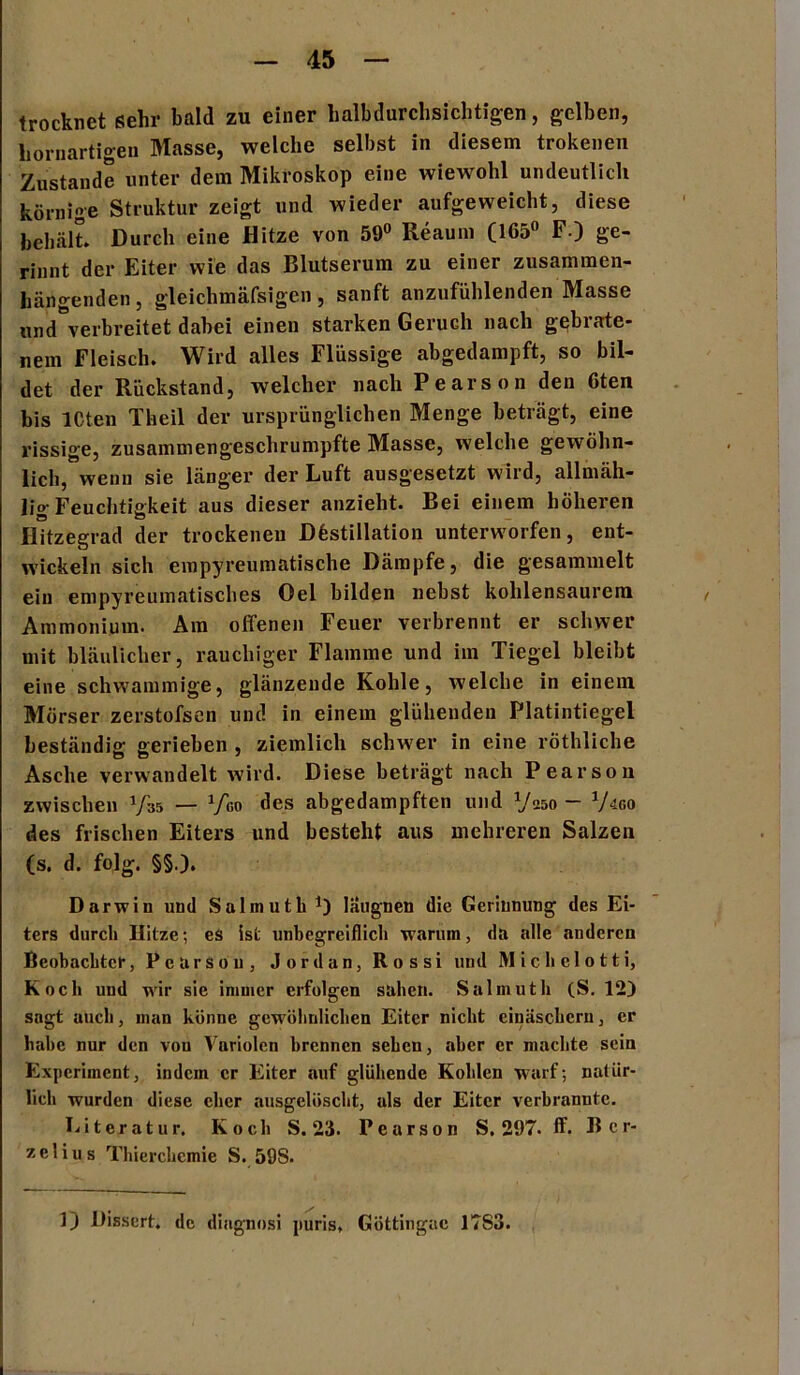 trocknet sehr bald zu einer halbdurchsichtigen, gelben, bornartigen Masse, welche selbst in diesem trokenen Zustande unter dem Mikroskop eine wiewohl undeutlich körnige Struktur zeigt und wieder aufgeweicht, diese behält* Durch eine Hitze von 59° Reaum (165° F.) ge- rinnt der Eiter wie das Blutserum zu einer zusammen- hängenden, gleichmäfsigen, sanft anzufühlenden Masse ryid'verbreitet dabei einen starken Geruch nach gebrate- nem Fleisch. Wird alles Flüssige abgedampft, so bil- det der Rückstand, welcher nach Pearson den 6ten bis ICten Theil der ursprünglichen Menge beträgt, eine rissige, zusammengeschrumpfte Masse, welche gewöhn- lich, wenn sie länger der Luft ausgesetzt wird, allmäh- lig Feuchtigkeit aus dieser anzieht. Bei einem höheren Hitzegrad der trockenen Destillation unterworfen, ent- wickeln sich empyreumatische Dämpfe, die gesammelt ein empyreumatisches Oel bilden nebst kohlensaurem Ammonium. Am offenen Feuer verbrennt er schwer mit bläulicher, rauchiger Flamme und im Tiegel bleibt eine schwammige, glänzende Kohle, welche in einem Mörser zerstofsen und in einem glühenden Platintiegel beständig gerieben , ziemlich schwer in eine röthliche Asche verwandelt wird. Diese beträgt nach Pearson zwischen Vas — xfea des abgedampften und Vaso - go des frischen Eiters und besteht aus mehreren Salzen (s. d. folg. §§,). Darwin und Salmuth V läugnen die Gerinnung des Ei- ters durch Hitze; es ist unbegreiflich warum, da alle anderen Beobachter, Pearson, Jordan, Rossi uud Michelotti, Koch und wir sie immer erfolgen sahen. Salmuth (S. 12) sagt auch, man könne gewöhnlichen Eiter nicht einäschcru, er habe nur den vou Variolen brennen sehen, aber er machte sein Experiment, indem er Eiter auf glühende Kohlen warf; natür- lich wurden diese eher ausgelöscht, als der Eiter verbrannte. Literatur. Koch S. 23. Pearson S, 297. ff. Her- ze 1 i u s Thierchemie S. 59S. ]) Dissert. de diagnosi puris, Göttingac 17S3.