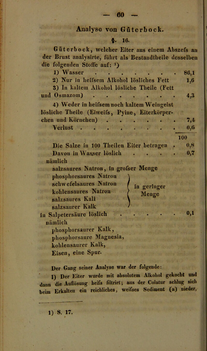 Analyso von Güterbock. $. 16. Güter bock, welcher Eiter aus einem Abszefs an der Brust analysirte, fuhrt als Bestandtheile desselben die folgenden Stoffe auf: 1) Wasser 80,1 2) Nur in heifsem Alkohol lösliches Fett 1,6 S) In kaltem Alkohol lösliche Theile (Fett und Osmazom) 4,3 4) Weder in heifsem noch kaltem Weingeist lösliche Theile (Eiweifs, Pyine, Eiterkörper- chen und Körnchen) 7,4 Verlust 0,6 Die Salze in 100 Theilen Eiter betragen Davon in Wasser löslich nämlich salzsaures Natron, in grofser Menge phosphorsaures Natron schwefelsaures Natron kohlensaures Natron salzsaures Kali salzsaurer Kalk in Salpetersäure löslich in geringer Menge nämlich phosphorsaurer Kalk, phosphorsaure Magnesia, kohlensaurer Kalk, Eisen, eine Spur. 100 . 0,8 0,7 0,1 Der Gang seiner Analyso war der folgende: 1) Der Eiter wurde mit absolutem Alkohol gekocht und dann die Auflösung heifs liltrirt; aus der Colatur schlug sich beim Erkalten ein reichliches, weifses Sediment (a) nieder, 1) S. 17.