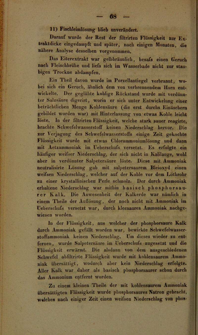 Darauf wurde der Rest der filtrirtcn Flüssigkeit zur Ex- traktdicke cingedampft und später, nach einigen Monaten, die nähere Analyse desselben vorgenommen. Das Eiterextrakt war gelbbräunlich, bcsafa einen Geruch nach Hcischbrühe und liefs sich im Wasserbade nicht zur stau- bigen Trockne abdampfen. Ein Theil davon wurde im Porzellantiegel verbrannt, wo- bei sich ein Geruch, ähnlich dein von verbrennendem Ilom ent- wickelte. Der geglühte kohlige Rückstand wurde mit verdünn- ter Salzsäure digerirt, worin er sich unter Entwickelung einer beträchtlichen Menge Kohlensäure (die erst durchs Einäschern gebildet worden war) mit Hinterlassung von etwas Kohle leicht löste. In der filtrirten Flüssigkeit, welche stark sauer reagirte, brachte Schwefelwasserstoff keinen Niederschlag hervor. Die zur Verjagung des Schwefelwasserstoffs einige Zeit gekochte Flüssigkeit wurde mit etwas Chlorammouiumlösung und dann mit Aetzammouiak im Ueberschufs versetzt. Es erfolgte ein häufiger weifser Niederschlag, der sich nicht in Kalilauge, wohl aber in verdünnter Salpetersäure löste. Diese mit Ammoniak neutralisirte Lösung gab mit salpetersaurem Bleioxyd einen weifsen Niederschlag, welcher auf der Kohle vor dem Löthrohr zu einer krystallinischen Perle schmolz. Der durch Ammoniak erhaltene Niederschlag war mithin basisch phosphorsau- rer Kalk. Die Anwesenheit der Kalkerde war nämlich iu einem Theile der Auflösung, der noch nicht mit Ammoniak im Ueberschufs versetzt war, durch klcesaures Ammoniak nachge- wiesen worden. ln der Flüssigkeit, aus welcher der phosphorsaure Kalk durch Ammoniak gefällt worden war, bewirkte Schwefelwasser- stoffammoniak keinen Niederschlag. Um dieses wieder zu ent- fernen, wurde Salpetersäure im Ueberschufs zugesetzt und die Flüssigkeit erwärmt. Die alsdann vou dem ausgcscliiedeneu Schwefel abfiltrirtc Flüssigkeit w'urdc mit kobleusaurcm Ammo- niak übersättigt, wodurch aber keiu Niederschlag erfolgte. Aller Kalk war daher als basisch phosphorsaurcr schon durch das Ammonium entfernt werden. Zu einem kleinen Theile der mit kohlensaurem Ammoniak übersättigten Flüssigkeit wurde phosphorsaurcs Natron gebracht, welches nach einiger Zeit einen weifsen Niederschlag von plios-