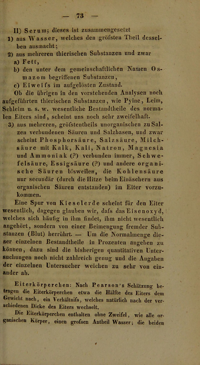 II) Serum; dieses ist zusammengesetzt 1) aus Wasser, welches den gröfsteu Tlieil dessel- ben ausmacht; 2) aus mehreren thierischen Substanzen und zwar a) Fett, b) den unter dem gemeinschaftlichen Namen 0 s- mazom begriffenen Substanzen, c) Eiweifs im aufgelösten Zustand. Ob die übrigen in den vorstehenden Analysen noch aufgeführten thierischen Substanzen, wie Pyine, Leim, Schleim u. s. w. wesentliche Bestandteile des norma- len Eiters sind, scheint uns noch sehr zweifelhaft. 3) aus mehreren, gröfstentbeils unorganischen zu Sal- zen verbundenen Säuren und Salzbasen, und zwar scheint Phosphorsäure, Salzsäure, Milch- säure mit Kalk, Kali, Natron, Magnesia und Ammoniak (?) verbunden immer, Schwe- felsäure, Essigsäure (?) und andere organi- sche Säuren bisweilen, die Kohlensäure nur secundär (durch die Hitze beim Einäschern aus organischen Säuren entstanden) im Eiter vorzu- kommen. Eine Spur von Kieselerde scheint für den Eiter wesentlich, dagegen glauben wir, dafs das Eisenoxyd, welches sich häufig in ihm findet, ihm nicht wesentlich angehört, sondern von einer Beimengung fremder Sub- stanzen (Blut) herrührt. — Um die Norraalmenge die- O ser einzelnen Bestandteile in Prozenten angeben zu können, dazu sind die bisherigen quantitativen Unter- suchungen noch nicht zahlreich genug und die Angaben der einzelnen Untersucher weichen zu sehr von ein- ander ab. Eiterkörperchen: Nach Pearson’s Schätzung be- tragen die Eiterkörperchen etwa die Hälfte des Eiters dein Gewicht nach, ein Verhältnifs, welches natürlich nach der ver- schiedenen Dicke des Eiters wechselt. Die Eiterkörperchen enthalten ohne Zweifel, wie alle or- ganischen Körper, einen grofsen Anteil Wasser; die beiden 4