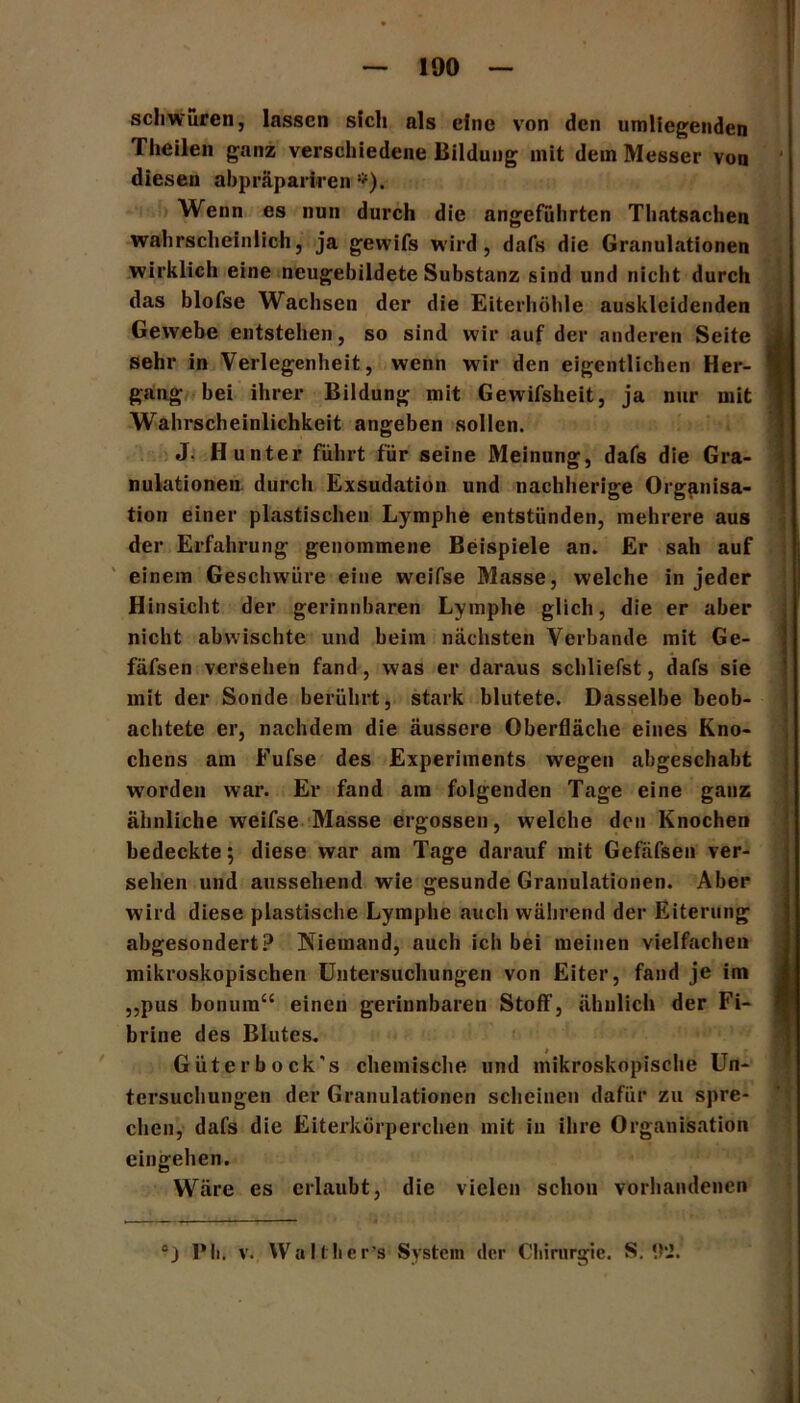 schwüren, lassen sich als eine von den umliegenden Theilen ganz verschiedene Bildung mit dem Messer von diesen abpräpariren *). Wenn es nun durch die angeführten Thatsachen wahrscheinlich, ja gewifs wird, dafs die Granulationen wirklich eine neugebildete Substanz sind und nicht durch das blofse Wachsen der die Eiterhöhle ausklcidenden Gewebe entstehen, so sind wir auf der anderen Seite . sehr in Verlegenheit, wenn wir den eigentlichen Her- I gang bei ihrer Bildung mit Gewifsheit, ja nur mit Wahrscheinlichkeit angeben sollen. J. Hunter führt für seine Meinung, dafs die Gra- nulationen durch Exsudation und nachherige Organisa- tion einer plastischen Lymphe entstünden, mehrere aus der Erfahrung genommene Beispiele an. Er sah auf einem Geschwüre eine weifse Masse, welche in jeder Hinsicht der gerinnbaren Lymphe glich, die er aber nicht abwischte und beim nächsten Verbände mit Ge- fäfsen versehen fand, was er daraus schliefst, dafs sie mit der Sonde berührt, stark blutete. Dasselbe beob- achtete er, nachdem die äussere Oberfläche eines Kno- chens am Fufse des Experiments wegen abgeschabt W'orden war. Er fand am folgenden Tage eine ganz ähnliche weifse Masse ergossen, welche den Knochen bedeckte; diese war am Tage darauf mit Gefäfsen ver- sehen und aussehend wie gesunde Granulationen. Aber wird diese plastische Lymphe auch während der Eiterung abgesondert? Niemand, auch ich bei meinen vielfachen mikroskopischen Untersuchungen von Eiter, fand je im ,,pus bonuin“ einen gerinnbaren Stoff, ähnlich der Fi- brine des Blutes. Güterbock's chemische und mikroskopische Un- tersuchungen der Granulationen scheinen dafür zu spre- chen, dafs die Eiterkörperchen mit in ihre Organisation eingehen. Wäre es erlaubt, die vielen schon vorhandenen “j Pli. v. YValthcr’s System der Chirurgie. S. 1VJ.