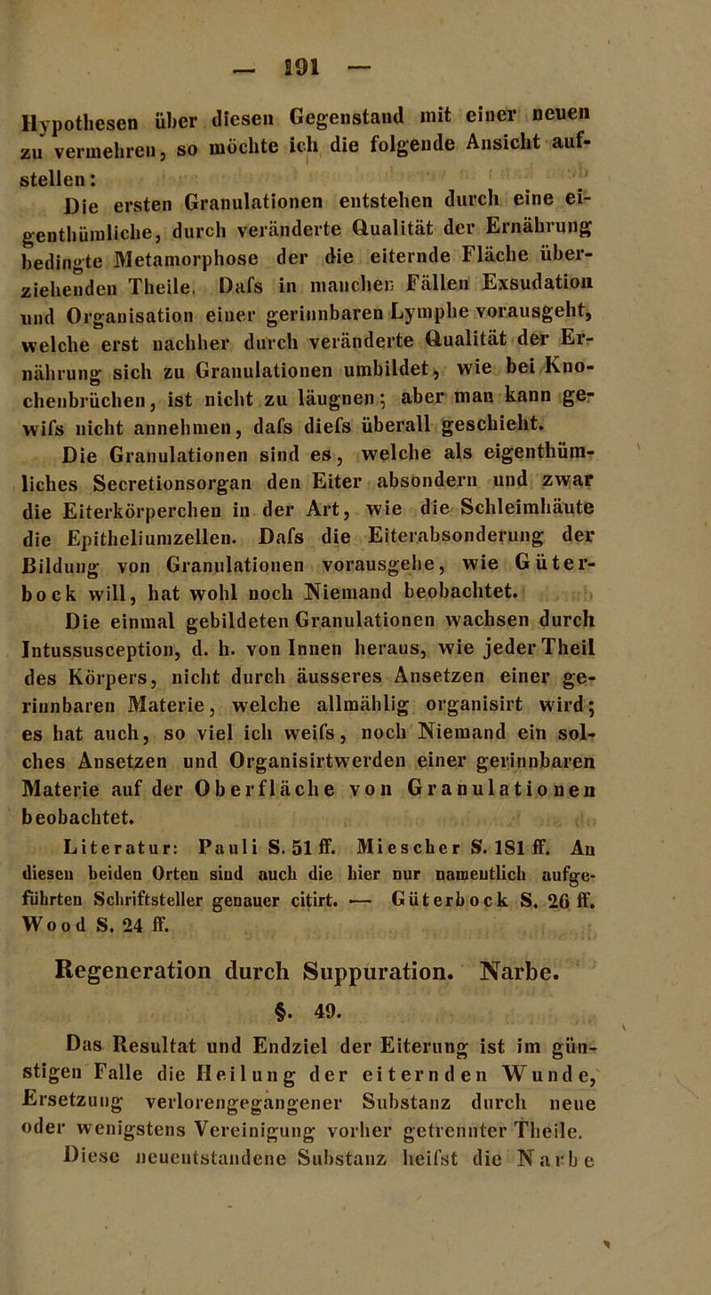 Hypothesen über diesen Gegenstand mit einer neuen zu vermehren, so möchte ich die folgende Ansicht auf- stellen : Die ersten Granulationen entstehen durch eine ei- genthiiraliclie, durch veränderte Qualität der Ernährung bedingte Metamorphose der die eiternde Fläche über- ziehenden Theile, Dafs in manchen Fällen Exsudation und Organisation einer gerinnbaren Lymphe vorausgeht, welche erst nachher durch veränderte Qualität der Er- nährung sich zu Granulationen umbildet, wie bei Kno- chenbrüchen , ist nicht zu läugnen ; aber man kann ge- wifs nicht annehmen, dafs diefs überall geschieht» Die Granulationen sind es, welche als eigenthüm- liches Secretionsorgan den Eiter absondern und zwar die Eiterkörperchen in der Art, wie die Schleimhäute die Epitheliumzellen. Dafs die Eiterabsonderung der Bildung von Granulationen vorausgebe, wie Güter- bock will, hat wohl noch Niemand beobachtet. Die einmal gebildeten Granulationen wachsen durch Jntussusception, d. h. von Innen heraus, wie jeder Theil des Körpers, nicht durch äusseres Ansetzen einer ge- rinnbaren Materie, welche allmählig organisirt wird; es hat auch, so viel ich weifs, noch Niemand ein sol- ches Ansetzen und Organisirtwerden einer gerinnbaren Materie auf der Oberfläche von Granulationen beobachtet. Literatur: Pauli S. 51 ff. Miescher S. 1S1 ff. Au diesen beiden Orten siud auch die hier nur namentlich aufge- führten Schriftsteller genauer citirt. — Güterbock S. 26 ff. Wood S. 24 ff. Regeneration durch Suppuration. Narbe. §. 49. Das Resultat und Endziel der Eiterung ist im gün- stigen Falle die Heilung der eiternden Wunde, Ersetzung verlorengegangener Substanz durch neue oder wenigstens Vereinigung vorher getrennter Theile. Diese neuentstandene Substanz heifst die Narbe *