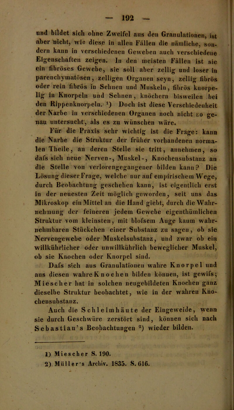 und bildet sich ohne Zweifel ans den Granulationen, ist aber nicht, wie diese in allen Fällen die nämliche, son- dern kann in verschiedenen Geweben auch verschiedene Eigenschaften zeigen. In den meisten Fällen ist sie ein fibröses Gewebe, sie soll aber zellig und loser in parenchymatösen, zelligen Organen seyn, zellig fibrös oder rein fibrös in Sehnen und Muskeln, fibrös knorpe- lig in Knorpeln und Sehnen, knöchern bisweilen bei den Rippenknorpeln. *) Doch ist diese Verschiedenheit der Narbe in verschiedenen Organen noch nicht t;o ge- nau untersucht, als es zu wünschen wäre. Für die Praxis sehr wichtig ist die Frage: kann die Narbe die Struktur der früher vorhandenen norma- len Theile, an deren Stelle sie tritt, annehmen, so dafs sich neue Nerven-, Muskel-, Knochensubstanz an die Stelle von verlorengegangener bilden kann? Die Lösung dieser Frage, welche nur auf empirischem Wege, durch Beobachtung geschehen kann, ist eigentlich erst in der neuesten Zeit möglich geworden, seit uns das Mikroskop einMittelan die Hand giebt, durch die Wahr- nehmung der feineren jedem Gewebe ejgenthümlichen Struktur vom kleinsten, mit blofsem Auge kaum wahr- nehmbaren Stückchen einer Substanz zu sagen, ob sie Nervengewebe oder Muskelsubstanz, und zwar ob ein willkührlicher oder unwillkührlich beweglicher Muskel, ob sie Knochen oder Knorpel sind. Dafs sich aus Granulationen wahre Knorpel und aus diesen wahre K n o chen bilden können, ist gewifs; Miesch er hat in solchen neugebildeten Knochen ganz dieselbe Struktur beobachtet, wie in der wahren Kno- chensubstanz. Auch die Schleimhäute der Eingeweide, wenn sie durch Geschwüre zerstört sind, können sich nach Sebastian’s Beobachtungen 1 2) wieder bilden. 1) Miescher S. 190.