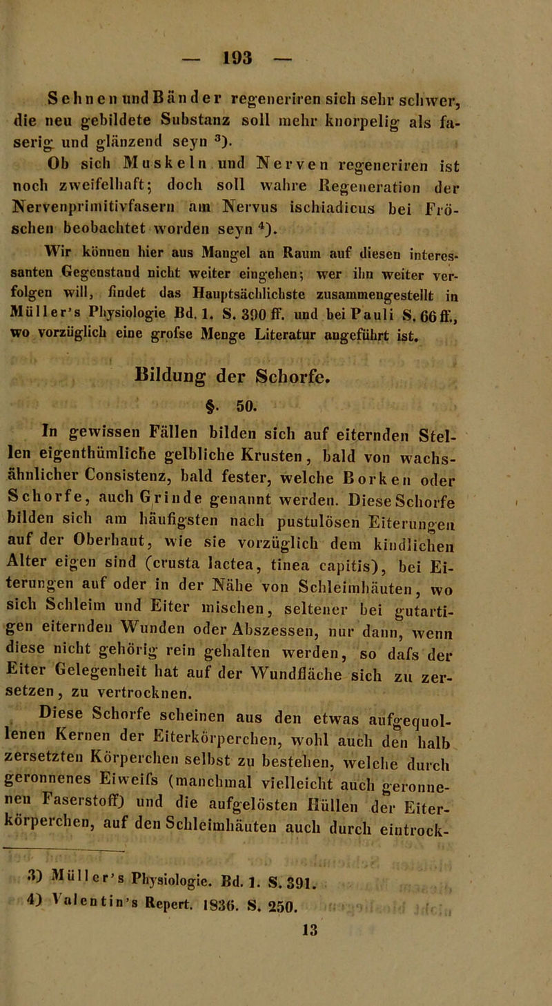 Sehnen und Bänder regeneriren sich sehr schwer, die neu gebildete Substanz soll mehr knorpelig als fa- serig und glänzend seyn 3). Ob sich Muskeln und Nerven regeneriren ist noch zweifelhaft; doch soll wahre Regeneration der Nervenprimitivfasern am Nervus ischiadicus bei Frö- schen beobachtet worden seyn 4). Wir können hier aus Mangel an Raum auf diesen interes- santen Gegenstand nicht weiter eingehen; wer ihn weiter ver- folgen will, findet das Hauptsächlichste zusammengestellt in »lüller’s Physiologie Bd. 1. S. 390 ff. und beiPauli S.66ff., wo vorzüglich eine grofse Menge Literatur angeführt ist. Bildung der Schorfe. §. 50. In gewissen Fällen bilden sich auf eiternden Stel- len eigentümliche gelbliche Krusten, bald von wachs- ähnlicher Consistenz, bald fester, welche Borken oder Schorfe, auch Grinde genannt werden. DieseSchorfe bilden sich am häufigsten nach pustulösen Eiterungen auf der Oberhaut, wie sie vorzüglich dem kindlichen Alter eigen sind (crusta lactea, tinea capitis), bei Ei- terungen auf oder in der Nähe von Schleimhäuten, wo sich Schleim und Eiter mischen, seltener bei gutarti- gen eiternden Wunden oder Abszessen, nur dann, wenn diese nicht gehörig rein gehalten werden, so dafs der Eiter Gelegenheit hat auf der Wundfläche sich zu zer- setzen , zu vertrocknen. Diese Schorfe scheinen aus den etwas aufgequol- lenen Kernen der Eiterkörperchen, wohl auch den halb zersetzten Körperchen selbst zu bestehen, welche durch geronnenes Eiweifs (manchmal vielleicht auch geronne- nen Faserstoff) und die aufgelösten Hüllen der Eiter- körperchen, auf den Schleimhäuten auch durch eintrock- 3) Mull er’s Physiologie. Bd. ]. S. 391. 4) Vnlentin’s Repert. 193(5. S. 250. 13