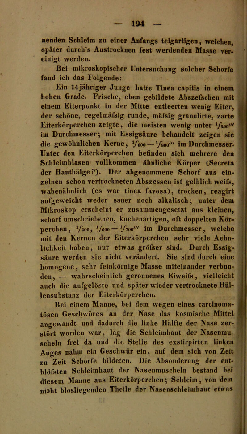 ncnden Schleim zu einer Anfangs teigartfgcn, welchen, später durch’s Austrocknen fest werdenden Masse ver- einigt werden. Bei mikroskopischer Untersuchung solcher Schorfe fand ich das Folgende: Ein 14jähriger Junge hatte Tinea capitis in einem hohen Grade. Frische, eben gebildete Abszefschen mit einem Eiterpunkt in der Mitte entleerten wenig Eiter, der schöne, regelmäfsig runde, mäfsig granulirte, zarte Eiterkörperchen zeigte, die meisten wenig unter im Durchmesser; mit Essigsäure behandelt zeigen sie die gewöhnlichen Kerne, y-6oo — VW im Durchmesser. Unter den Eiterkörperchen befinden sich mehrere den Schleimblasen vollkommen ähnliche Körper (Secreta der Hautbälge?). Der abgenommene Schorf aus ein- zelnen schon vertrockneten Abszessen ist gelblich weifs, wabenähnlich (es war tinea favosa), trocken, reagirt aufgeweicht weder sauer noch alkalisch; unter dem Mikroskop erscheint er zusammengesetzt aus kleinen, scharf umschriebenen, kuchenartigen, oft doppelten Kör- perchen, Vioo, V6oo — VW im Durchmesser, wrelche mit den Kernen der Eiterkörperchen sehr viele Aehn- liclikeit haben, nur etwas gröfser sind. Durch Essig- säure werden sie nicht verändert. Sie sind durch eine homogene, sehr feinkörnige Masse miteinander verbun- den, — wahrscheinlich geronnenes Eiweifs, vielleicht auch die aufgelöste und später wieder vertrocknete Hül- lensubstanz der Eiterkörperchen. Bei einem Manne, bei dem wegen eines carcinoma- tösen Geschwüres an der Nase das kosmische Mittel angewandt und dadurch die linke Hälfte der Nase zer- stört worden wrar, lag die Schleimhaut der Nasenmu- scheln frei da und die Stelle des exstirpirten linken Auges nahm ein Geschwür ein, auf dem sich von Zeit zu Zeit Schorfe bildeten. Die Absonderung der ent- blöfsten Schleimhaut der Nasenmuscheln bestand bei diesem Manne aus Eiterkörperchen; Schleim, von dein niaht blosliegendcn Thcile der Nasenschlciinhaut etwas