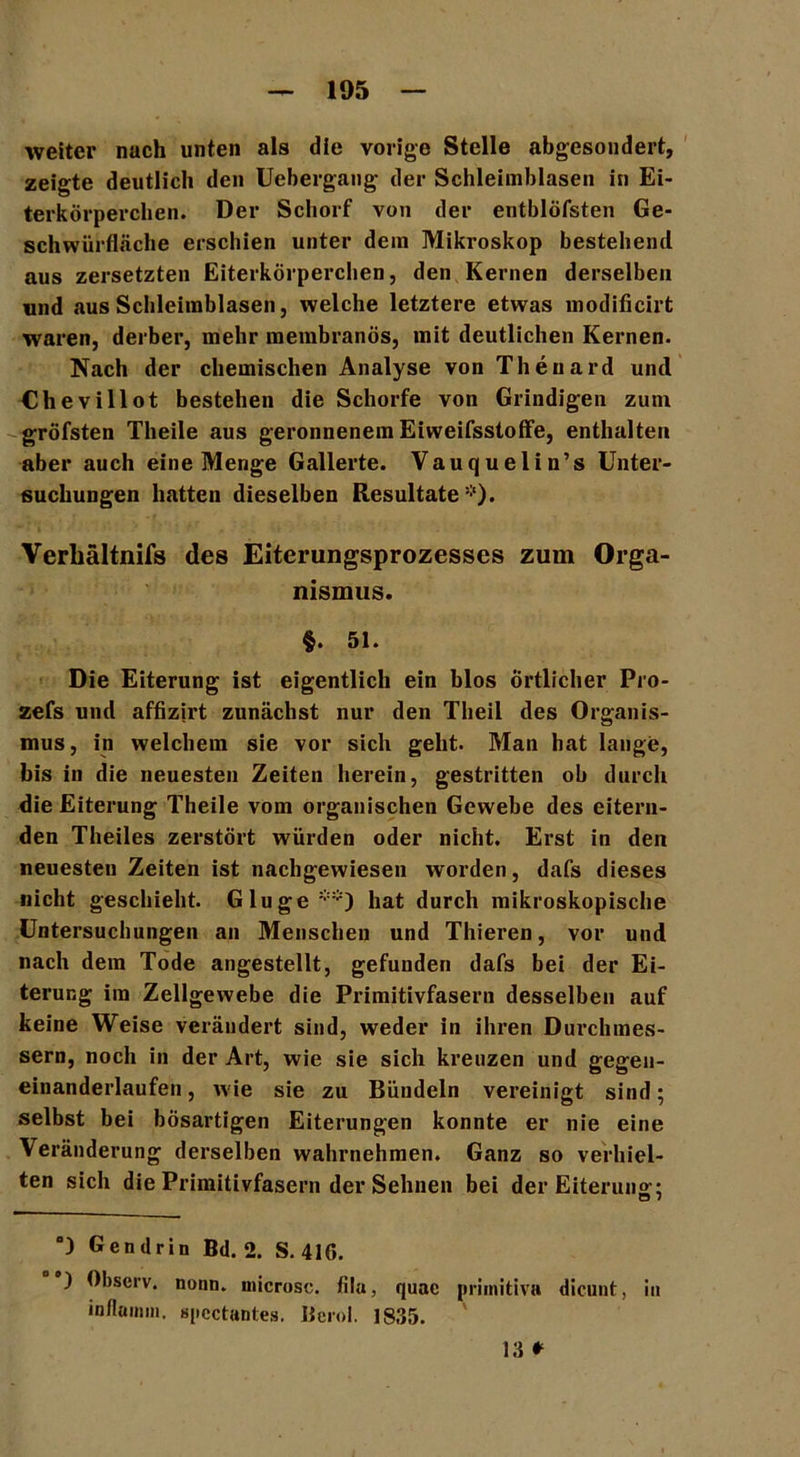 weiter nach unten als die vorige Stelle abgesondert, zeigte deutlich den Uebergang der Schleimblasen in Ei- terkörperchen. Der Schorf von der entblöfsten Ge- schwürfläche erschien unter dein Mikroskop bestehend aus zersetzten Eiterkörperchen, den Kernen derselben und aus Scbleirablasen, welche letztere etwas modificirt waren, derber, mehr meinbranös, mit deutlichen Kernen. Nach der chemischen Analyse von Thenard und Chevillot bestehen die Schorfe von Grindigen zum gröfsten Theile aus geronnenem Eiweifsstoffe, enthalten aber auch eine Menge Gallerte. Vauquelin’s Unter- suchungen hatten dieselben Resultate *). Verliältnifs des Eiterungsprozesses zum Orga- nismus. §. 51. Die Eiterung ist eigentlich ein blos Örtlicher Pro- zefs und affizjrt zunächst nur den Theil des Organis- mus, in welchem sie vor sich geht. Man hat lange, bis in die neuesten Zeiten herein, gestritten ob durch die Eiterung Theile vom organischen Gewebe des eitern- den Theiles zerstört würden oder nicht. Erst in den neuesten Zeiten ist nachgewiesen worden, dafs dieses nicht geschieht. Glu ge hat durch mikroskopische Untersuchungen an Menschen und Thieren, vor und nach dem Tode angestellt, gefunden dafs bei der Ei- terung im Zellgewebe die Primitivfasern desselben auf keine Weise verändert sind, weder in ihren Durchmes- sern, noch in der Art, wie sie sich kreuzen und gegeu- einanderlaufen, wie sie zu Bündeln vereinigt sind; selbst bei bösartigen Eiterungen konnte er nie eine Veränderung derselben wahrnehmen. Ganz so verhiel- ten sich die Primitivfasern der Sehnen bei der Eiteruns’: °) Gen drin Bd. 2. S. 416. ) Observ. nonn. inicrosc. fila, quae primitiv» dicunt, in inflainm, spcctantes. Berol. 1835. 13 *