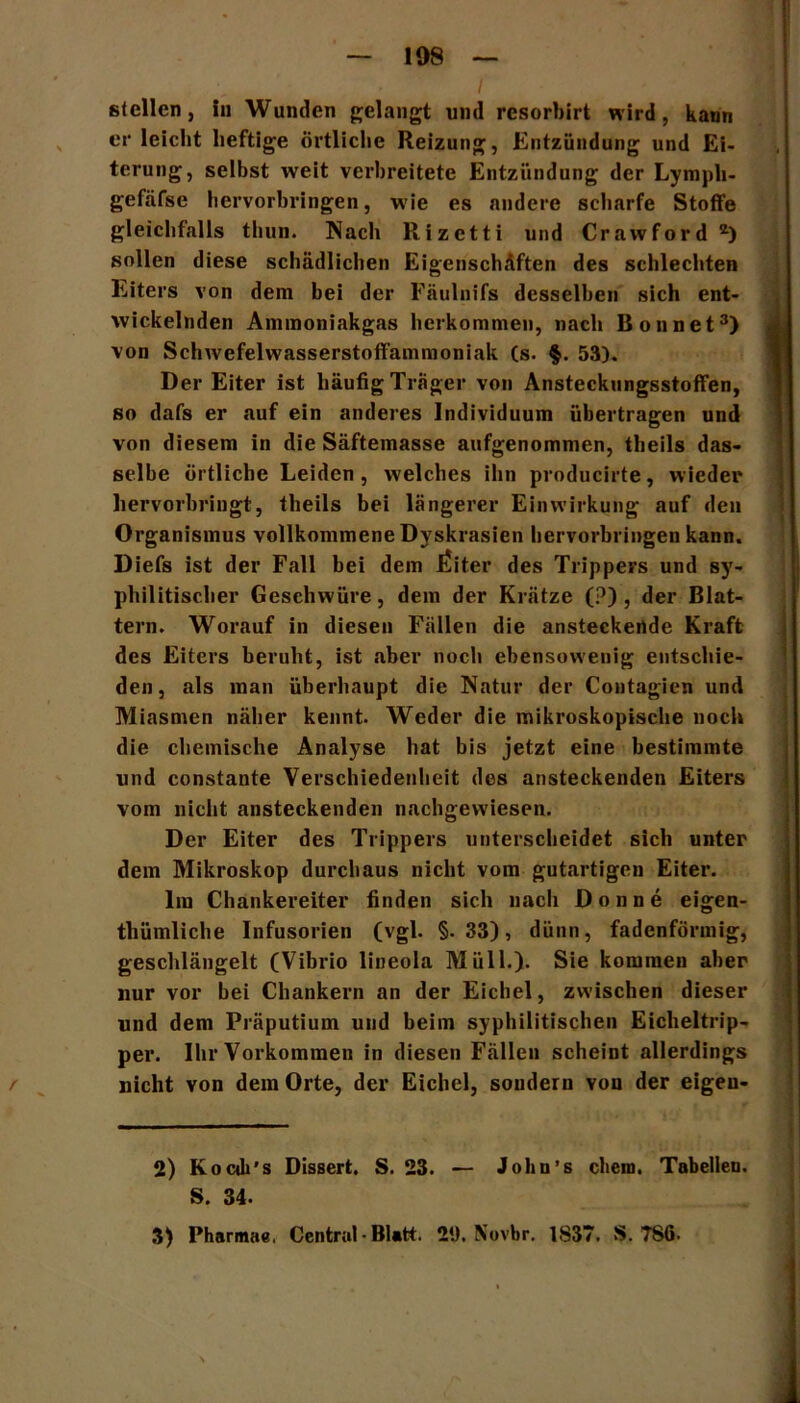 stellen, in Wanden gelangt und resorbirt wird, kann er leicht heftige örtliche Reizung, Entzündung und Ei- terung, selbst weit verbreitete Entzündung der Lympli- gefäfse hervorbringen, wie es andere scharfe Stoffe gleichfalls thun. Nach Rizctti und Crawford *) sollen diese schädlichen Eigenschäften des schlechten Eiters von dem bei der Fäulnifs desselben sich ent- wickelnden Ammoniakgas herkommen, nach Bonnet2 3) von Schwefelwasserstoffammoniak (s. §. 53). Der Eiter ist häufig Träger von Ansteckungsstoffen, so dafs er auf ein anderes Individuum übertragen und von diesem in die Säftemasse aufgenommen, theils das- selbe örtliche Leiden, welches ihn producirte, wieder hervorbringt, theils bei längerer Einwirkung auf den Organismus vollkommene Dyskrasien hervorbringen kann. Diefs ist der Fall bei dem i^iter des Trippers und sy- philitischer Geschwüre, dem der Krätze (?) , der Blat- tern. Worauf in diesen Fällen die ansteckende Kraft des Eiters beruht, ist .aber noch ebensowenig entschie- den, als man überhaupt die Natur der Contagien und Miasmen näher kennt. Weder die mikroskopische noch die chemische Analyse hat bis jetzt eine bestimmte und constante Verschiedenheit des ansteckenden Eiters vom nicht ansteckenden nachgewiesen. Der Eiter des Trippers unterscheidet sich unter dem Mikroskop durchaus nicht vom gutartigen Eiter. Im Chankereiter finden sich nach Donne eigen- thümliche Infusorien (vgl. §.33), dünn, fadenförmig, geschlängelt (Vibrio lineola Müll.). Sie kommen aber nur vor bei Chankern an der Eichel, zwischen dieser und dem Präputium und beim syphilitischen Eicheltrip- per. Ihr Vorkommen in diesen Fällen scheint allerdings nicht von dem Orte, der Eichel, sondern Yon der eigen- 2) Ko cdi's Dissert. S. 23. — John’s ehern. Tabellen. S. 34. 3) Pharmae. Central • Blatt. 29. Novbr. 1S37. S. 786.
