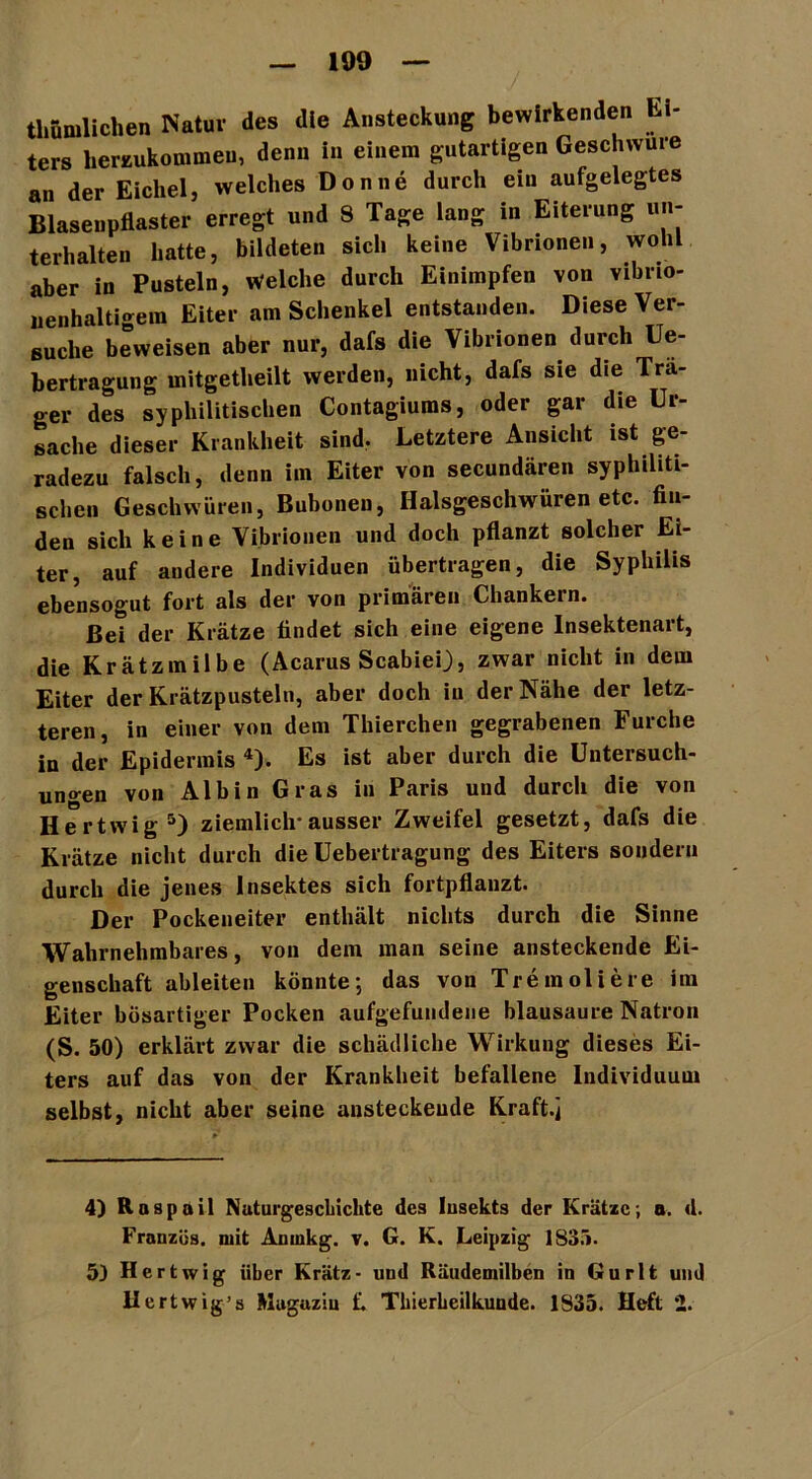 thümlichen Natur des die Ansteckung bewirkenden h - ters herzukommeu, denn in einem gutartigen Geschwüre an der Eichel, welches Donne durch ein aufgelegtes Blasenpflaster erregt und 8 Tage lang in Eiterung un- terhalten hatte, bildeten sich keine Vibrionen, wohl aber in Pusteln, Welche durch Einimpfen von vibrio- nenhaltigem Eiter am Schenkel entstanden. Diese Ver- suche beweisen aber nur, dafs die Vibrionen durch Ue- bertragung mitgetheilt werden, nicht, dafs sie die Trä- ger des syphilitischen Contagiums, oder gar die Ur- sache dieser Krankheit sind. Letztere Ansicht ist ge- radezu falsch, denn im Eiter von secundären syphiliti- schen Geschwüren, Bubonen, Halsgeschwüren etc. fin- den sich keine Vibrionen und doch pflanzt solcher Ei- ter, auf andere Individuen übertragen, die Syphilis ebensogut fort als der von primären Chankein. Bei der Krätze findet sich eine eigene Insektenart, die Krätzmilbe (Acarus Scabiei), zwar nicht in dem Eiter der Krätzpusteln, aber doch in der Nähe der letz- teren, in einer von dem Thierchen gegrabenen Furche in der Epidermis 4). Es ist aber durch die Untersuch- ungen von Alb in Gras in Paris und durch die von Hertwig5) ziemlich*ausser Zweifel gesetzt, dafs die Krätze nicht durch die Uebertragung des Eiters sondern durch die jenes Insektes sich fortpflanzt. Der Pockeneiter enthält nichts durch die Sinne Wahrnehmbares, von dem man seine ansteckende Ei- genschaft ableiten könnte*, das von Tremoliere im Eiter bösartiger Pocken aufgefundene blausaure Natron (S. 50) erklärt zwar die schädliche Wirkung dieses Ei- ters auf das von der Krankheit befallene Individuum selbst, nicht aber seine ansteckende Kraft.j 4) Raspail Naturgeschichte des lusekts der Krätze; a. d. Franzos, mit Anrnkg. v. G. K. Leipzig 1835. 5) Hertwig iiher Kratz- und Räudemilben in Gurlfc und Hertwig’s Magazin £. Thierheilkunde. 1835. Heft 2.