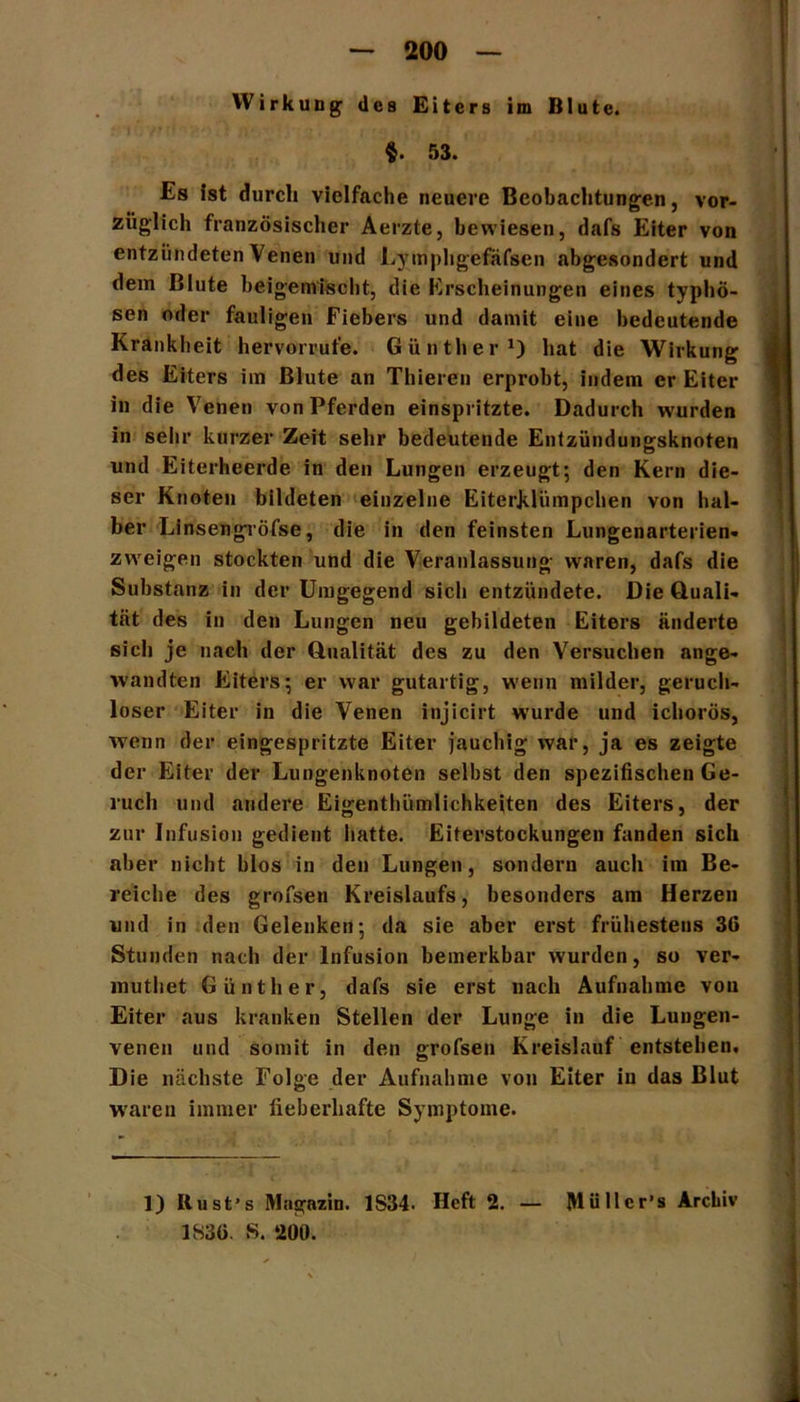 Wirkung des Eiters im Blute. §. 53. Es ist durch vielfache neuere Beobachtungen, vor- züglich französischer Aerzte, bewiesen, dafs Eiter von entzündeten Venen und Lymphgefäfsen abgesondert und dem Blute beigenrisebt, die Erscheinungen eines typhö- sen oder fauligen Fiebers und damit eine bedeutende Krankheit hervorrufe. Günther1) hat die Wirkung des Eiters im Blute an Thieren erprobt, indem er Eiter in die Venen von Pferden einspritzte. Dadurch wurden in sehr kurzer Zeit sehr bedeutende Entzündungsknoten und Eiterheerde in den Lungen erzeugt; den Kern die- ser Knoten bildeten einzelne Eiterklümpchen von hal- ber Linsengröfse, die in den feinsten Lungenarterien- zweigen stockten und die Veranlassung waren, dafs die Substanz in der Umgegend sich entzündete. Die Quali- tät des in den Lungen neu gebildeten Eiters änderte sich je nach der Qualität des zu den Versuchen ange- wandten Eiters; er war gutartig, wenn milder, geruch- loser Eiter in die Venen injlcirt wurde und ichorös, wenn der eingespritzte Eiter jauchig war, ja es zeigte der Eiter der Lungenknoten selbst den spezifischen Ge- ruch und andere Eigentümlichkeiten des Eiters, der zur Infusion gedient hatte. Eiterstockungen fanden sich aber nicht hlos in den Lungen, sondern auch im Be- reiche des grofsen Kreislaufs, besonders am Herzen und in den Gelenken; da sie aber erst frühestens 36 Stunden nach der Infusion bemerkbar wurden, so ver- mutet Günther, dafs sie erst nach Aufnahme von Eiter aus kranken Stellen der Lunge in die Luugen- venen und somit in den grofsen Kreislauf entstehen. Die nächste Folge der Aufnahme von Eiter in das Blut waren immer fieberhafte Symptome. 1) Itust’s Magazin. 1S34. Heft 2. — Müllcr’s Archiv 1836. S. 200.