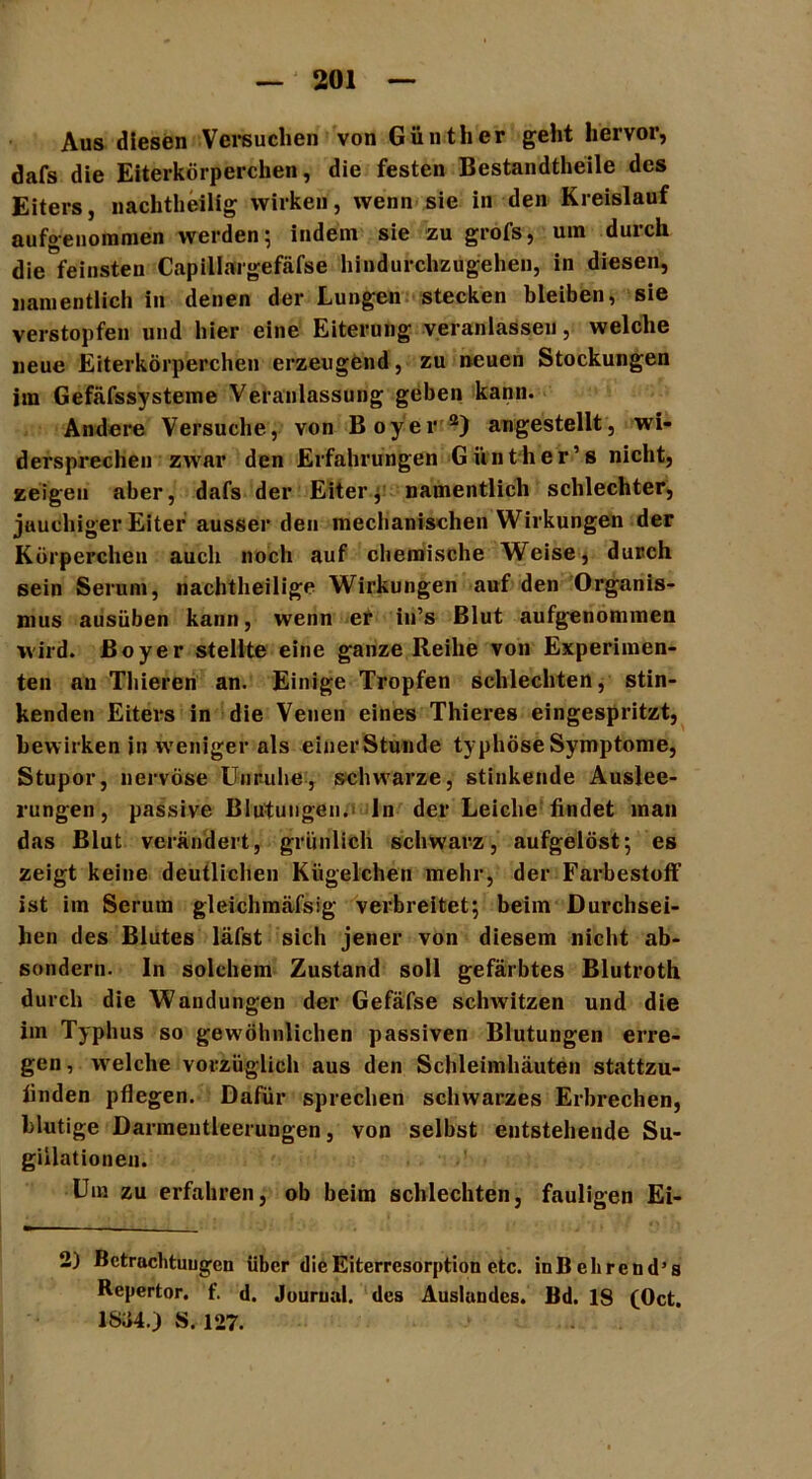 Aus diesen Versuchen von Günther geht hervor, dafs die Eiterkörperchen, die festen Bestandteile des Eiters, nachtheilig wirken, wenn sie in den Kreislauf aufgenommen werden; indem sie zu grofs, um durch die feinsten Capillargefäfse hindurchzugehen, in diesen, namentlich in denen der Lungen stecken bleiben, sie verstopfen und hier eine Eiterung veranlassen, welche neue Eiterkörperchen erzeugend, zu neuen Stockungen im Gefäfssysteme Veranlassung geben kann. Andere Versuche, von Boyer 2) angestellt, wi- dersprechen zwar den Erfahrungen Günther’s nicht, zeigen aber, dafs der Eiter, namentlich schlechter, jauchiger Eiter ausser den mechanischen Wirkungen der Körperchen auch noch auf chemische Weise, durch sein Serum, nachtheilige Wirkungen auf den Organis- mus ausüben kann, wenn er in’s Blut aufgenommen wird. Boyer stellte eine ganze Reihe von Experimen- ten au Thieren an. Einige Tropfen schlechten, stin- kenden Eiters in die Venen eines Thieres eingespritzt, bewirken in weniger als einer Stunde typhöse Symptome, Stupor, nervöse Unruhe, schwarze, stinkende Auslee- rungen, passive Blutungen.; ln der Leiche findet man das Blut verändert, grünlich schwarz, aufgelöst; es zeigt keine deutlichen Kügelchen mehr, der Farbestoff ist im Serum gleichmäfsig verbreitet; beim Durchsei- hen des Blutes läfst sich jener von diesem nicht ab- sondern. In solchem Zustand soll gefärbtes Blutroth durch die Wandungen der Gefäfse schwitzen und die im Typhus so gewöhnlichen passiven Blutungen erre- gen, welche vorzüglich aus den Schleimhäuten stattzu- finden pflegen. Dafür sprechen schwarzes Erbrechen, blutige Darmentleerungen, von selbst entstehende Su- gillationen. Um zu erfahren, ob beim schlechten, fauligen Ei- 2) Betrachtungen über die Eiterresorption etc. inBehrcnd’s Repertor. f. d. Jouruui. des Auslandes. Bd. 18 (Oct. 1SJ4.) S. 127.
