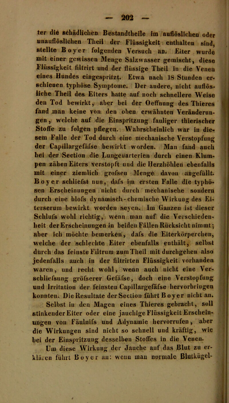 unauflöslichen Theil der Flüssigkeit enthalten sind, stellte Boy er folgenden Versuch an. Eiter wurde mit einer gewissen Menge Salzwasser gemischt, diese Flüssigkeit filtrirt und der flüssige Theil in die Venen eines Hundes eingespritzt. Etwa nach 18 Stunden er- schienen typhöse Symptome. Der andere, nicht auflös- liche Theil des Eiters hatte auf noch schnellere Weise den Tod bewirkt, aber bei der Oeffnung des Thieres fand man keine von den oben erwähnten Veränderun- gen , welche auf die Einspritzung fauliger thierischer Stoffe zu folgen pflegen. Wahrscheinlich war in die- sem Falle der Tod durch eine mechanische Verstopfung der Capillargefäfse bewirkt worden. Man fand auch bei der Section die Lungenarterien durch einen Klum- pen zähen Eiters verstopft und die Herzhöhlen ebenfalls mit einer ziemlich grofsen Menge davon angefüllt. Boy er schliefst nun, dafs im ersten Falle die typhö- sen Erscheinungen nicht durch mechanische sondern durch eine blofs dynamisch -chemische Wirkung des Ei- terserum bewirkt worden seyen. Im Ganzen ist dieser Schlufs wohl richtig, wenn man auf die Verschieden- heit der Erscheinungen in beiden Fällen Rücksicht nimmt; aber ich möchte bemerken, dafs die Eiterkörperchen, welche der schlechte Eiter ebenfalls enthält, selbst durch das feinste Filtrum zum Theil mit durchgehen also jedenfalls auch in der filtrirten Flüssigkeit vorhanden waren, und recht wohl, wenn auch nicht eine Ver- schliefsung gröfserer Gefäfse, doch eine Verstopfung und Irritation der feinsten Capillargefäfse hervorbriugen konnten.. Die Resultate der Section führt Boy er nicht an. Selbst in den Magen eines Thieres gebracht, soll stinkender Eiter oder eine jauchige Flüssigkeit Erschein- ungen von Fäulnifs und Adynamie hervorrufen, aber die Wirkungen sind nicht so schnell und kräftig, wie bei der Einspritzung desselben Stoffes in die Venen. Um diese Wirkung der Jauche auf das Blut zu er- klären führt Boy er au: wenn mau normale Blutkügcl-
