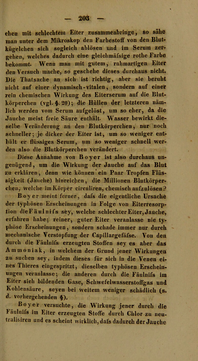 eben mit schlechtem Eiter zusammenbringe, so sähe man unter dem Mikroskop den Farbestoff von den Blut- kügelchen sich sogleich ablösen und im Serum zer- gehen, welches dadurch eine gleichmäfsige rothe Farbe bekommt. Wenn mau mit gutem, rahmartigen Eiter den Versuch mache, so geschehe dieses durchaus nicht. Die Thatsache an sich ist richtig, aber sie beruht nicht auf einer dynamisch -vitalen, sondern auf einer rein chemischen Wirkung des Eiterserum auf die Blut- körperchen (vgl. §.20)5 die Hüllen der letzteren näm- lich werden vom Serum aufgelöst, um so eher, da die Jauche meist freie Säure enthält. Wasser bewirkt die- selbe Veränderung an den Blutkörperchen, nur noch schneller; je dicker der Eiter ist, um so weniger ent- hält er flüssiges Serum, um so weniger schnell wer- den also die Blutkörperchen verändert. Diese Annahme von Boyer ist also durchaus un- genügend, um die Wirkung der Jauche auf das Blut zu erklären, denn wie können ein Paar Tropfen Flüs- sigkeit (Jauche) hinreiejien, die Millionen Blutkörper- chen, welche im Körper circuliren, chemisch aufzulösen ? Boyer meint ferner, dafs die eigentliche Ursache der typhösen Erscheinungen in Folge von Eiterresorp- tion dieFäulnifs sey, welche schlechter Eiter, Jauche, erfahren habe; reiner, guter Eiter veranlasse nie ty- phöse Erscheinungen, sondern schade immer nur durch mechanische Verstopfung der Capillargefäfse. Von den durch die Fäulnifs erzeugten Stoffen sey es aber das Ammoniak, in welchem der Grund jener Wirkungen zu suchen sey, indem dieses für sich in die Venen ei- nes Thieres eingespritzt, dieselben typhösen Erschein- ungen veranlasse; die anderen durch die Fäulnifs im Eiter sich bildenden Gase, Schwefelwasserstoffgas und Kohlensäure, seyen bei weitem weniger schädlich (s. d. vorhergehenden §). Boyer versuchte, die Wirkung jener durch die läulnifs im Eiter erzeugten Stoffe durch Chlor zu neu- tralifeiren und es scheint wirklich, dafs dadurch der Jauche