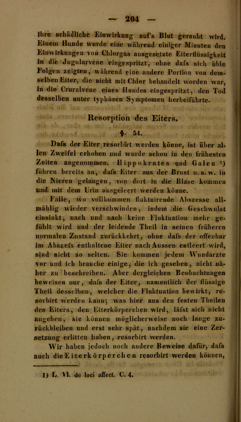ihre schädliche Einwirkung auf’s Blut geraubt wird. Einem Hunde wurde eine während einiger Minuten den Einwirkungen von Chlorgas ausgesetzte Eiterfiüssigkeit in die. Jugularvene eingespritzt, ohne dafs sich üble Folgen zeigten, während eine andere Portion von dem- selben Eiter, die nicht mit Chlor behandelt worden war, in die Cruralvene eines Hundes eingespritzt, den Tod desselben unter typhösen Symptomen herbeiführte. \ • ß : i t : , ; * /' . *' *, • 4. • j j • } ^ •• » ,. - t , Resorption des Eiters. §• 54. Dafs der Eiter resorbirt werden könne, ist über al- len Zweifel erhoben und wurde schon in den frühesten Zeiten angenommen. Hippokrates und Galen führen bereits an, dafs Eiter aus der Brust u. s. w. in die INieren gelangen, von dort in die Blase kommen und mit dem Urin ausgeleert werden könne. Fälle, wo vollkommen fiuktuirende Abszesse all- mählig wieder verschwinden, indem v'die Geschwulst entsinkt, nach und nach keine Fluktuation mehr ge- fühlt wird und der leidende Theil in seinen früheren normalen Zustand zurückkehrt, ohne dafs der offenbar im Abszefs enthaltene Eiter nach Aussen entleert wird, sind nicht so selten. Sie kommen jedem Wundarzte vor und ich brauche einige, die ich gesehen, nicht nä- her zu beschreiben. Aber dergleichen Beobachtungen beweisen nur, dafs der Eiter, namentlich der flüssige Theil desselben, welcher die Fluktuation bewirkt, re- sorbirt werden kann; was hier aus den festen Theileu des Eiters, den Eiterkörperchen wird, läfst sich nicht angeben, sie können möglicherweise noch lange Zu- rückbleiben und erst sehr spät, nachdem sie eine Zer- setzung erlitten haben, resorbirt werden. Wir haben jedoch noch andere Beweise dafür, dafs auch die Eiterkörperchen resorbirt werden können, 1) L. VI. de loci uffcct. C. 4.