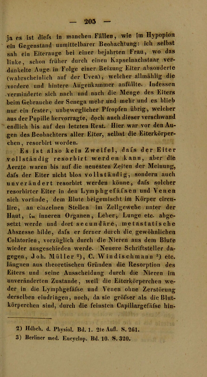 ja es ist diefs in manchen Fällen, wie im Hypopion ein Gegenstand unmittelbarer Beobachtung: ich selbst sah ein Eiterauge hei einer bejahrten Frau, wo das linke, schon früher durch einen Kapselnachstaar ver- dunkelte Auge in Folge einer Beizung Eiter absonderte (wahrscheinlich auf der Uvea), welcher allmählig die vordere und hintere Augenkammer anfüllte. Indessen verminderte sich nach und nach die Menge des Eiters beim Gebrauche der Senega mehr und mehr und es blieb nur ein fester, unbeweglicher Pfropfen übrig, welcher aus der Pupille hervorragte, doch auch dieser verschwand  endlich bis auf den letzten Rest. Hier war vor den Au- gen des Beobachters aller Eiter, selbst die Eiterkörper- chen , resorbirt worden. Es ist also kein Zweifel, dafs der Eiter vollständig resorbirt werden kann, aber die Aerzte waren bis auf die neuesten Zeiten der Meinung, dafs der Eiter nicht blos vollständig, sondern auch unverändert resorbirt werden könne, dafs solcher resorbirter Eiter in den Lymphgefäfsen und Venen sich vorlinde, dem Blute beigemischt im Körper circu- lire, an einzelnen Stellen im Zellgewebe unter der Haut, üi inneren Organen, Leber, Lunge etc. abge- setzt werde und dort secundäre, metastatische Abszesse bilde, dafs er ferner durch die gewöhnlichen Colatorien, vorzüglich durch die Nieren aus dem Blute wieder ausgeschieden werde. Neuere Schriftsteller da- gegen, Joh. Müller2), C. W indisch mann 3) etc. läugnen aus theoretischen Gründen die Resorption des Eiters und seine Ausscheidung durch die Nieren im unveränderten Zustande, weil die Eiterkörperchen we- der in die Lymphgefäfse und Venen ohne Zerstörung derselben eindringen, noch, da sie gröfser als die Blut- körperchen sind, durch die feinsten Capillargefäfse hin- 2) Hdbclt. d. Physiöl. Bd. 1. 2te Aufl. S. 2ßl. 3) Berliner mcd. Encyclop. Bd. 10. S. 320.