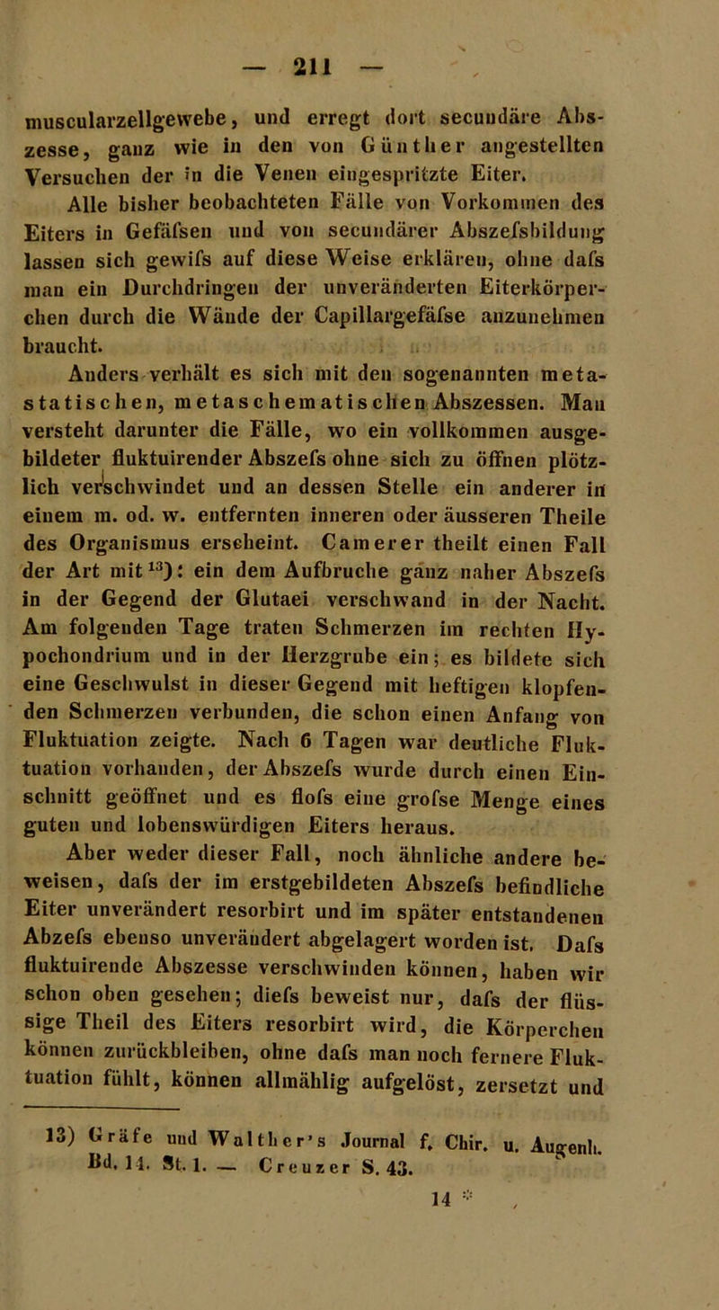 muscularzellgewebe, und erregt dort secuudäre Abs- zesse, ganz wie in den von Günther angestellten Versuchen der in die Venen eingespritzte Eiter. Alle bisher beobachteten Fälle von Vorkommen des Eiters in Gefäfsen und von secundärer Abszefsbildung lassen sich gewifs auf diese Weise erklären, ohne dafs man ein Durehdringeu der unveränderten Eiterkörper- chen durch die Wände der Capillargefäfse anzuuehmen braucht. Anders verhält es sich mit den sogenannten meta- statischen, metaschematischen Abszessen. Mau versteht darunter die Fälle, wo ein vollkommen ausge- bildeter fluktuirender Abszefs ohne sich zu öffnen plötz- lich verschwindet und an dessen Stelle ein anderer in einem m. od. w. entfernten inneren oder äusseren Theile des Organismus erscheint. Camerer theilt einen Fall der Art mit13): ein dem Aufbruche ganz naher Abszefs in der Gegend der Glutaei verschwand in der Nacht. Am folgenden Tage traten Schmerzen im rechten Hy- pochondrium und in der Herzgrube ein; es bildete sich eine Geschwulst in dieser Gegend mit heftigen klopfen- den Schmerzen verbunden, die schon einen Anfang von Fluktuation zeigte. Nach 6 Tagen war deutliche Fluk- tuation vorhanden, der Abszefs wurde durch einen Ein- schnitt geöffnet und es flofs eine grofse Menge eines guten und lobenswürdigen Eiters heraus. Aber weder dieser Fall, noch ähnliche andere be- weisen, dafs der im erstgebildeten Abszefs befindliche Eiter unverändert resorbirt und im später entstandenen Abzefs ebenso unverändert abgelagert worden ist. Dafs fluktuirende Abszesse verschwinden können, haben wir schon oben gesehen; diefs beweist nur, dafs der flüs- sige Theil des Eiters resorbirt wird, die Körperchen können Zurückbleiben, ohne dafs man noch fernere Fluk- tuation fühlt, können allraählig aufgelöst, zersetzt und 13) Gräfe und Wal tl> e r ’ s Journal f. Chir. u. Augenli. Hd, 14. St. 1. — Cr e uz er S. 43. 14 *