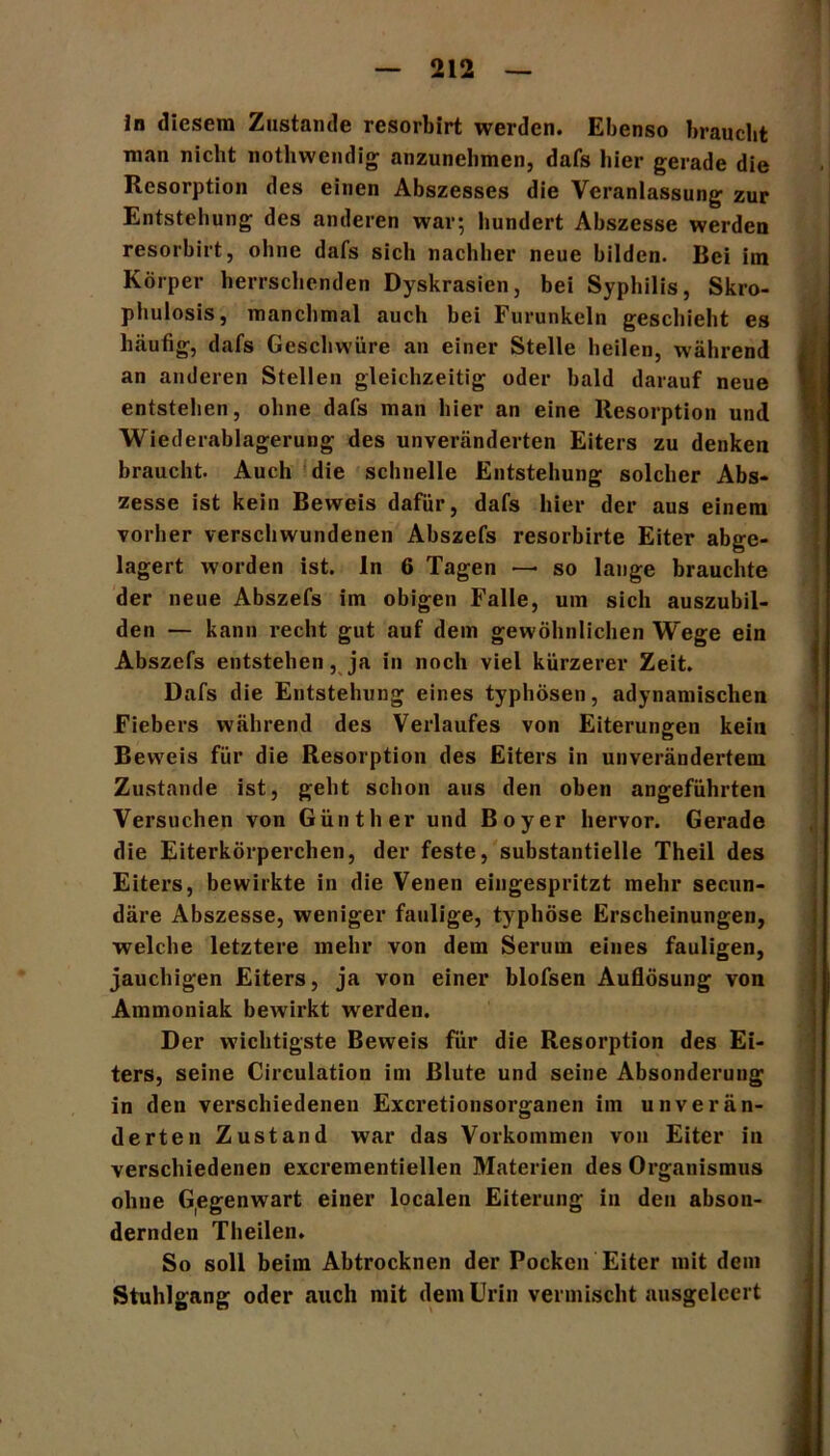 ln diesem Zustande resorbirt werden. Ebenso braucht man nicht nothwendig anzunehmen, dafs hier gerade die Resorption des einen Abszesses die Veranlassung zur Entstehung des anderen war; hundert Abszesse werden resorbirt, ohne dafs sich nachher neue bilden. Bei im Körper herrschenden Dyskrasien, bei Syphilis, Skro- phulosis, manchmal auch bei Furunkeln geschieht es häufig, dafs Geschwüre an einer Stelle heilen, während an anderen Stellen gleichzeitig oder bald darauf neue entstehen, ohne dafs man hier an eine Resorption und Wiederablagerung des unveränderten Eiters zu denken braucht. Auch die schnelle Entstehung solcher Abs- zesse ist kein Beweis dafür, dafs hier der aus einem vorher verschwundenen Abszefs resorbirte Eiter abge- lagert worden ist. ln 6 Tagen — so lange brauchte der neue Abszefs im obigen Falle, um sich auszubil- den — kann recht gut auf dem gewöhnlichen Wege ein Abszefs entstehen, ja in noch viel kürzerer Zeit. Dafs die Entstehung eines typhösen, adynamischen Fiebers während des Verlaufes von Eiterungen kein Beweis für die Resorption des Eiters in unverändertem Zustande ist, geht schon aus den oben angeführten Versuchen von Günther und Boy er hervor. Gerade die Eiterkörperchen, der feste, substantielle Theil des Eiters, bewirkte in die Venen eingespritzt mehr secun- däre Abszesse, weniger faulige, typhöse Erscheinungen, welche letztere mehr von dem Serum eines fauligen, jauchigen Eiters, ja von einer blofsen Auflösung von Ammoniak bewirkt werden. Der wichtigste Beweis für die Resorption des Ei- ters, seine Circulation im Blute und seine Absonderung in den verschiedenen Excretionsorganen im unverän- derten Zustand war das Vorkommen von Eiter in verschiedenen excrementiellen Materien des Organismus oliue Gegenwart einer localen Eiterung in den abson- dernden Theilen. So soll beim Abtrocknen der Pocken Eiter mit dein Stuhlgang oder auch mit dem Urin vermischt ausgelcert