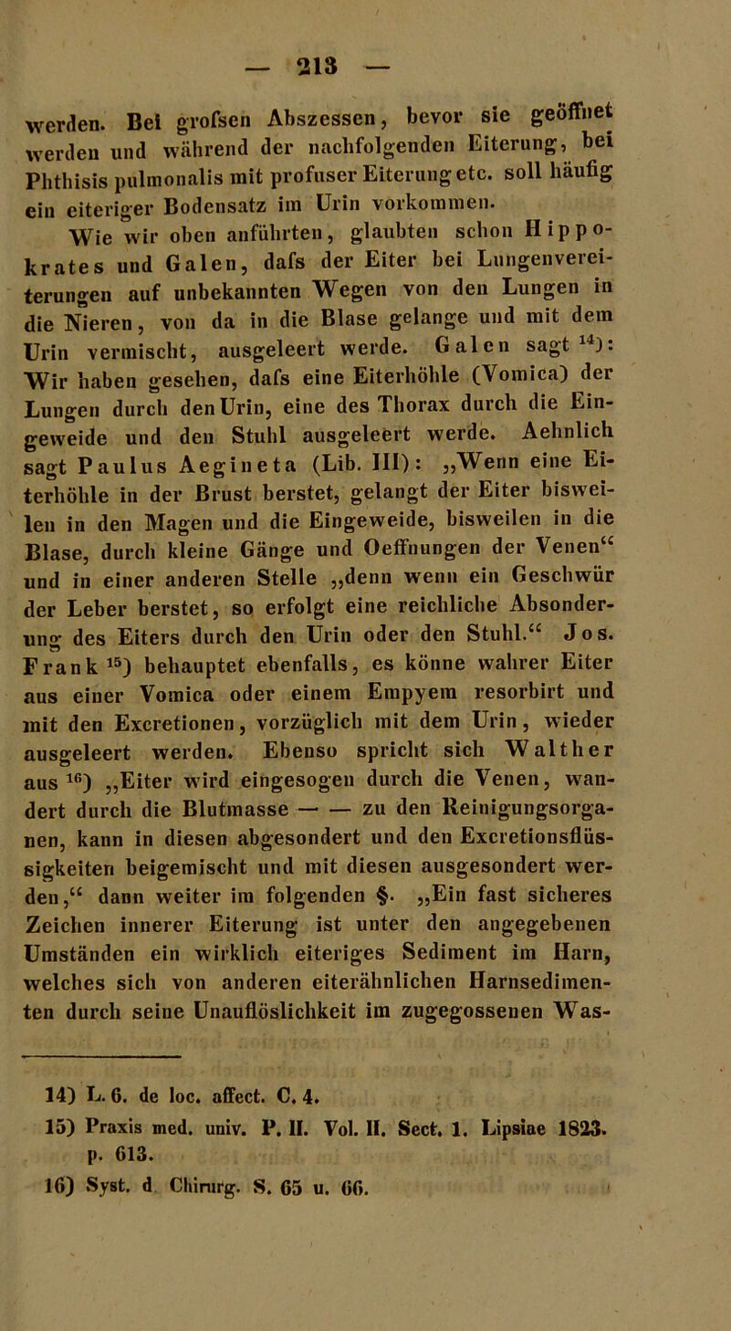 werden. Bei grofsen Abszessen, bevor sie geöffnet werden und während der nachfolgenden Eiterung, bei Phthisis pulmonalis mit profuser Eiterung etc. soll häufig ein eiteriger Bodensatz iin Uiin voikommen. Wie wir oben anführten, glaubten schon Hippo- krates und Galen, dafs der Eiter bei Lungenverei- terungen auf unbekannten Wegen von den Lungen in die Nieren, von da in die Blase gelange und mit dem Urin vermischt, ausgeleert werde. Galen sagt 4). Wir haben gesehen, dafs eine Eiterhöhle (Womica) der Lungen durch den Urin, eine des Thorax durch die Ein- geweide und den Stuhl ausgeleert werde. Aehnlich sagt Paulus Aegineta (Lib. III): „Wenn eine Ei- terhöhle in der Brust berstet, gelangt der Eiter biswei- len in den Magen und die Eingeweide, bisweilen in die Blase, durch kleine Gänge und Oeffnungen der Venen“ und in einer anderen Stelle „denn wenn ein Geschwür der Leber berstet, so erfolgt eine reichliche Absonder- ung des Eiters durch den Urin oder den Stuhl.“ Jos. Frank15) behauptet ebenfalls, es könne wahrer Eiter aus einer Vomica oder einem Empyem resorbirt und mit den Excretionen, vorzüglich mit dem Urin, wieder ausgeleert werden. Ebenso spricht sich Walther aus10) „Eiter wird eingesogen durch die Venen, wan- dert durch die Blutmasse zu den Reinigungsorga- nen, kann in diesen abgesondert und den Excretionsflüs- sigkeiteri beigemischt und mit diesen ausgesondert wer- den,“ dann weiter im folgenden §. „Ein fast sicheres Zeichen innerer Eiterung ist unter den angegebenen Umständen ein wirklich eiteriges Sediment im Harn, welches sich von anderen eiterähnlichen Harnsedimen- ten durch seine Unauflöslichkeit im zugegossenen Was- 14) L. 6. de loc. affect. C. 4. 15) Praxis med. univ. P. II. Vol. II. Sect, 1. Lipsiae 1823. p. 613. 16) »Syst, d Chirurg. S. 65 u. 66.