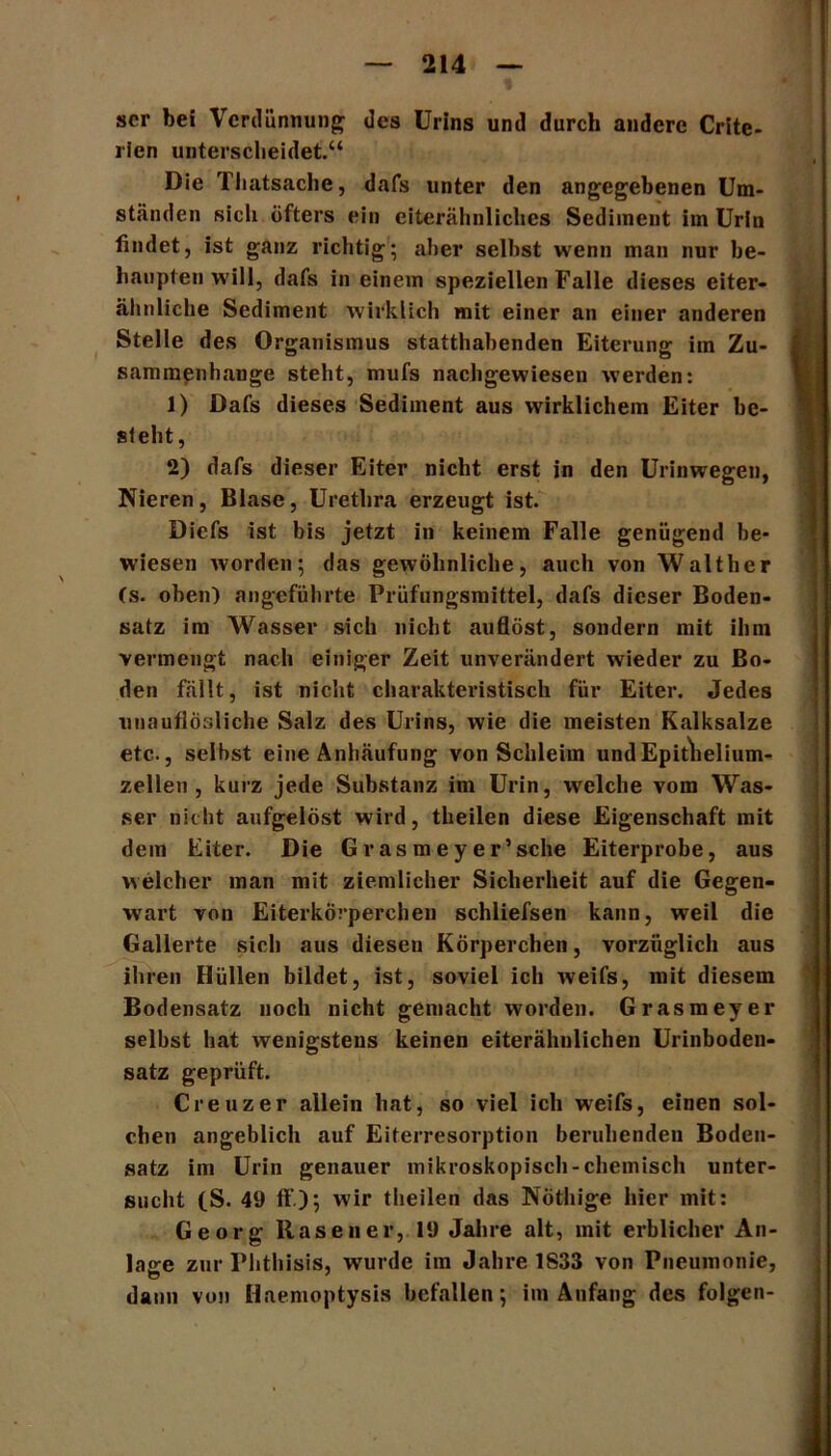 scr bei Verdünnung des Urins und durch andere Crite- rien unterscheidet.“ Die Thatsache, dafs unter den angegebenen Um- ständen sich öfters ein eiterähnliches Sediment im Urin findet, ist ganz richtig; aber selbst wenn man nur be- haupten will, dafs in einem speziellen Falle dieses eiter- ähnliche Sediment wirklich mit einer an einer anderen Stelle des Organismus statthabenden Eiterung im Zu- sammenhänge steht, mufs nachgewiesen werden: 1) Dafs dieses Sediment aus wirklichem Eiter be- sieht, 2) dafs dieser Eiter nicht erst in den Urinwegen, Nieren, Blase, Urethra erzeugt ist. Diefs ist bis jetzt in keinem Falle genügend be- wiesen worden; das gewöhnliche, auch von Walther (s. oben) angeführte Prüfungsmittel, dafs dieser Boden- satz im Wasser sich nicht auflöst, sondern mit ihm vermengt nach einiger Zeit unverändert wieder zu Bo- den fällt, ist nicht charakteristisch für Eiter. Jedes unauflösliche Salz des Urins, wie die meisten Kalksalze etc., selbst eine Anhäufung von Schleim undEpitlielium- zellen , kurz jede Substanz im Urin, welche vom Was- ser nicht aufgelöst wird, theilen diese Eigenschaft mit dem Eiter. Die Grasmeyer’sche Eiterprobe, aus welcher man mit ziemlicher Sicherheit auf die Gegen- wart von Eiterkörperchen schliefsen kann, weil die Gallerte sich aus diesen Körperchen, vorzüglich aus ihren Hüllen bildet, ist, soviel ich weifs, mit diesem Bodensatz noch nicht gemacht worden. Grasmeyer seihst hat wenigstens keinen eiterähnlichen Urinboden- satz geprüft. Creuzer allein hat, so viel ich weifs, einen sol- chen angeblich auf Eiterresorption beruhenden Boden- satz im Urin genauer mikroskopisch-chemisch unter- sucht (S. 49 ff); wir theilen das Nöthige hier mit: Georg Rasen er, 19 Jahre alt, mit erblicher An- lage zur Phthisis, wurde im Jahre 1833 von Pneumonie, daun von Haemoptysis befallen; im Anfang des folgen-