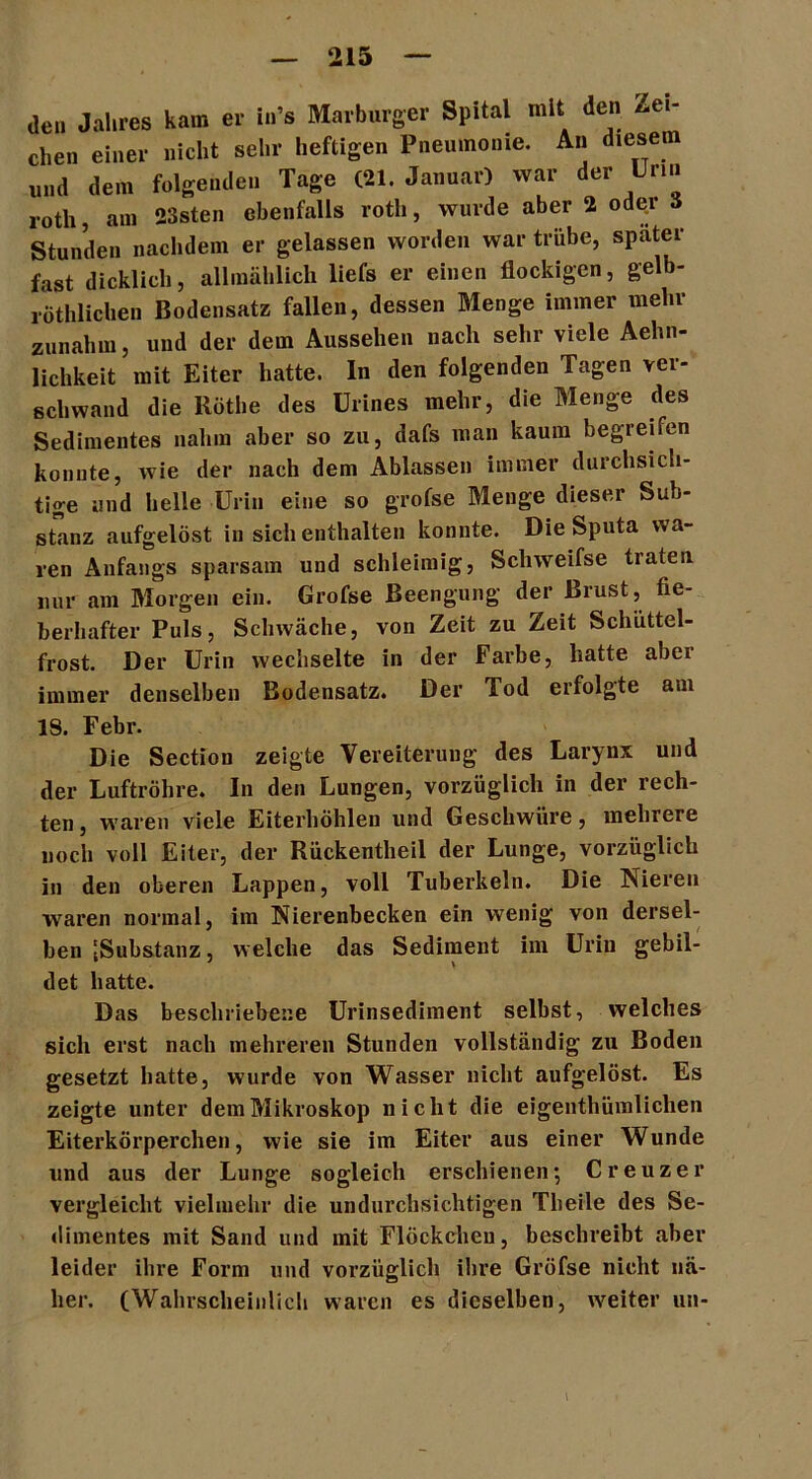 de,, Jahres kam er in’s Marbmger Spital mit den Zei- chen einer nicht sehr heftigen Pneumonie. An diesen« und den. folgenden Tage (21. Januar) war der Urin roth, am 23sten ebenfalls roth, wurde aber 2 oder Stunden nachdem er gelassen worden war trübe, später fast dicklich, allmählich liefs er einen flockigen, gelb- röthlichen Bodensatz fallen, dessen Menge immer mehr zunahm, und der dem Aussehen nach sehr viele Aehn- lichkeit mit Eiter hatte. In den folgenden Tagen ver- schwand die Röthe des ürines mehr, die Menge des Sedimentes nahm aber so zu, dafs man kaum begreifen konnte, wie der nach dem Ablassen immer durchsich- tige und helle Urin eine so grofse Menge dieser Sub- stanz aufgelöst in sich enthalten konnte. Die Sputa wa- ren Anfangs sparsam und schleimig, Schweifse traten nur am Morgen ein. Grofse Beengung der Brust, fie- berhafter Puls, Schwäche, von Zeit zu Zeit Schüttel- frost. Der Urin wechselte in der Farbe, hatte aber immer denselben Bodensatz. Der Tod erfolgte am IS. Febr. Die Section zeigte Vereiterung des Larynx und der Luftröhre. In den Lungen, vorzüglich in der rech- ten , waren viele Eiterhöhlen und Geschwüre, mehrere noch voll Eiter, der Rückentheil der Lunge, vorzüglich in den oberen Lappen, voll Tuberkeln. Die Nieren waren normal, im Nierenbecken ein wenig von dersel- ben [Substanz, welche das Sediment im Urin gebil- det hatte. Das beschriebene Urinsediment selbst, welches sich erst nach mehreren Stunden vollständig zu Boden gesetzt hatte, wurde von Wasser nicht aufgelöst. Es zeigte unter dem Mikroskop nicht die eigenthümliclien Eiterkörperchen, wie sie im Eiter aus einer Wunde und aus der Lunge sogleich erschienen*, Creuzer vergleicht vielmehr die undurchsichtigen Tbeile des Se- dimentes mit Sand und mit Flöckchen, beschreibt aber leider ihre Form und vorzüglich ihre Grofse nicht nä- her. (Wahrscheinlich waren es dieselben, weiter un-