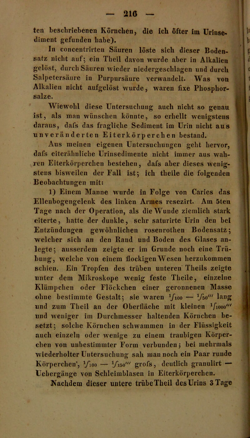 210 ten beschriebenen Körnchen, die ich öfter im Urinse- iliment gefunden habe). In concentrirten Säuren löste sich dieser Boden- satz nicht auf; ein Theil davon wurde aber in Alkalien gelöst, durch Säuren wieder niedergeschlagen und durch Salpetersäure in Purpursäure verwandelt. Was von Alkalien nicht aufgelöst wurde, waren fixe Phosphor- salze. Wiewohl diese Untersuchung auch nicht so genau ist, als man wünschen könnte, so erhellt wenigstens daraus, dafs das fragliche Sediment im Urin nicht aus unveränderten Eiterkörperchen bestand. Aus meinen eigenen Untersuchungen geht hervor, dafs eiterähnliche Urinsedimente nicht immer aus wah- ren Eiterkörperchen bestehen, dafs aber dieses wenig- stens bisweilen der Fall ist; ich theile die folgenden Beobachtungen mit: 1) Einem Manne wurde in Folge von Caries das Ellenbogengelenk des linken Armes resezirt. Am 5ten Tage nach der Operation, als die Wunde ziemlich stark eiterte, hatte der dunkle, sehr saturirte Urin den bei Entzündungen gewöhnlichen rosenrothen Bodensatz; welcher sich an den Rand und Boden des Glases an- legte; ausserdem zeigte er im Grunde noch eine Trü- bung, welche von einem flockigen Wesen herzukommen schien. Ein Tropfen des trüben unteren Theils zeigte unter dem Mikroskope wenig feste Theile, einzelne Klümpchen oder Flöckchen einer geronnenen Masse ohne bestimmte Gestalt; sie waren ’/ioo — Vso' lang und zum Theil an der Oberfläche mit kleinen 1fiooo,// und weniger im Durchmesser haltenden Körnchen be- setzt; solche Körnchen schwammen in der Flüssigkeit auch einzeln oder wenige zu einem traubigen Körper- chen von unbestimmter Form verbunden$ bei mehrmals wiederholter Untersuchung sah man noch ein Paar runde Körperchen', yioo — VW grofs, deutlich granulirt — Uebergänge von Schleimblasen in Eiterkörperchen.