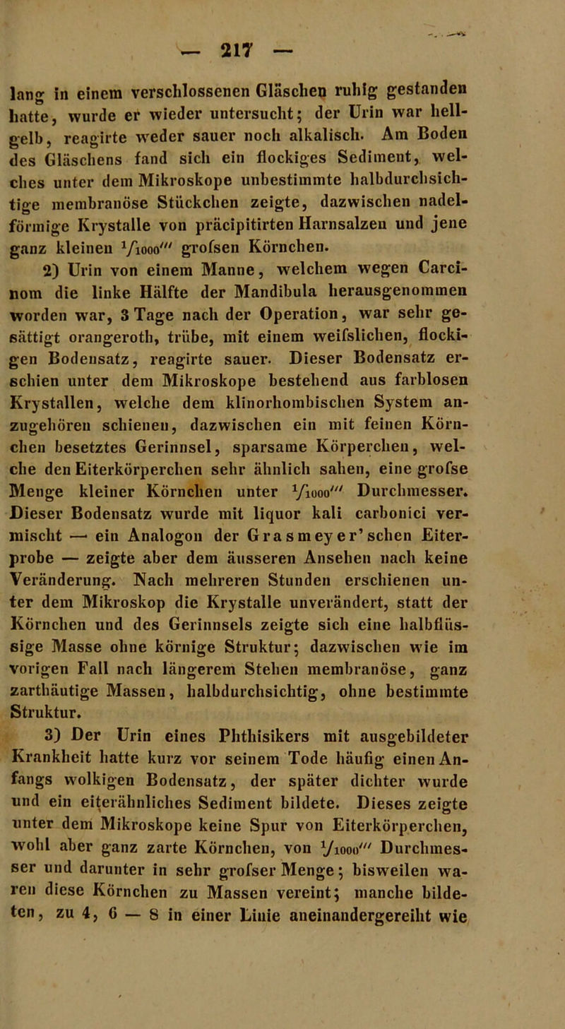 lang in einem verschlossenen Gläschen ruhig gestanden hatte, wurde er wieder untersucht; der Urin war hell- gelb, reagirte -weder sauer noch alkalisch. Am Boden des Gläschens fand sich ein flockiges Sediment, wel- ches unter dem Mikroskope unbestimmte halbdurchsich- tige membranöse Stückchen zeigte, dazwischen nadel- förmige Krystalle von präcipitirten Harnsalzen und jene ganz kleinen Viooo' grofsen Körnchen. 2) Urin von einem Manne, welchem wegen Carci- nom die linke Hälfte der Mandibula herausgenommen worden war, 3 Tage nach der Operation, war sehr ge- sättigt orangeroth, trübe, mit einem weifslichen, flocki- gen Bodensatz, reagirte sauer. Dieser Bodensatz er- schien unter dem Mikroskope bestehend aus farblosen Krystallen, welche dem klinorhombischen System an- zugehören schienen, dazwischen ein mit feinen Körn- chen besetztes Gerinnsel, sparsame Körperchen, wel- che den Eiterkörperchen sehr ähnlich sahen, eine grofse Menge kleiner Körnchen unter yiooo' Durchmesser. Dieser Bodensatz wurde mit liquor kali carbonici ver- mischt — ein Analogon der Grasmeyer’sehen Eiter- probe — zeigte aber dem äusseren Ansehen nach keine Veränderung. Nach mehreren Stunden erschienen un- ter dem Mikroskop die Krystalle unverändert, statt der Körnchen und des Gerinnsels zeigte sich eine halbflüs- sige Masse ohne körnige Struktur; dazwischen wie im vorigen Fall nach längerem Stehen membranöse, ganz zarthäutige Massen, halbdurchsichtig, ohne bestimmte Struktur. 3) Der Urin eines Phthisikers mit ausgebildeter Krankheit hatte kurz vor seinem Tode häufig einen An- fangs wolkigen Bodensatz, der später dichter wurde und ein eiterähnliches Sediment bildete. Dieses zeigte unter dem Mikroskope keine Spur von Eiterkörperchen, wohl aber ganz zarte Körnchen, von yiooo' Durchmes- ser und darunter in sehr grofser Menge; bisweilen wa- ren diese Körnchen zu Massen vereint; manche bilde- ten, zu 4, 6 — s in einer Linie aneinandergereiht wie