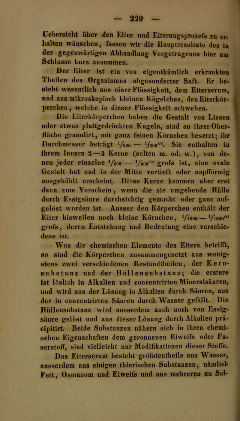 Uebersicht über den Eiter und Eiterungsprozefs zu er- halten wünschen, fassen wir die Hauptresultate des in der gegenwärtigen Abhandlung Vorgetragenen hier am Schlüsse kurz zusammen. Der Eiter ist ein von eigenthümlich erkrankten Theilen des Organismus abgesonderter Saft. Er be- steht wesentlich aus einer Flüssigkeit, dem Eiterserum, und aus mikroskopisch kleinen Kügelchen, den Eiterkör- perchen , welche in dieser Flüssigkeit schweben. Die Eiterkörperchen haben die Gestalt von Linsen oder etwas plattgedrückten Kugeln, sind an ihrer Ober- fläche granulirt, mit ganz feinen Körnchen besetzt; ihr Durchmesser beträgt V200 — Vaoo'. Sie enthalten in ihrem Innern 2—-3 Kerne (selten m. od. w.), von de- nen jeder einzelne ^00 — VW grofs ist, eine ovale Gestalt hat und in der Mitte vertieft oder napfförmig ausgehöhlt erscheint. Diese Kerne kommen aber erst dann zum Vorschein, wenn die sie umgebende Hülle durch Essigsäure durchsichtig gemacht oder ganz auf- gelöst worden ist. Ausser den Körperchen enthält der Eiter bisweilen noch kleine Körnchen, Viooo — Visoo“' grofs, deren Entstehung und Bedeutung eine verschie- dene ist. Was die chemischen Elemente des Eiters betrifft, so sind die Körperchen zusammengesetzt aus wenig- stens zwei verschiedenen Bestandtheilen, der Kern- substanz und der Hüllensubstanz; die erstere ist löslich in Alkalien und concentrirten Mineralsäuren, und wird aus der Lösung in Alkalien durch Säuren, aus der in concentrirten Säuren durch Wasser gefällt. Die Hüllensubstanz wird ausserdem auch noch von Essig- säure gelöst und aus dieser Lösung durch Alkalien prä- cipitirt. Beide Substanzen nähern sich in ihren chemi- schen Eigenschaften dem geronnenen Eiweifs oder Fa- serstoff, sind vielleicht nur Modifikationen dieser Stoffe. Das Eiterserum besteht gröfstentheils aus Wasser, ausserdem aus einigen thierischen Substanzen, nämlich Fett, Osmazom und Eiweifs und aus mehreren zu Sal-