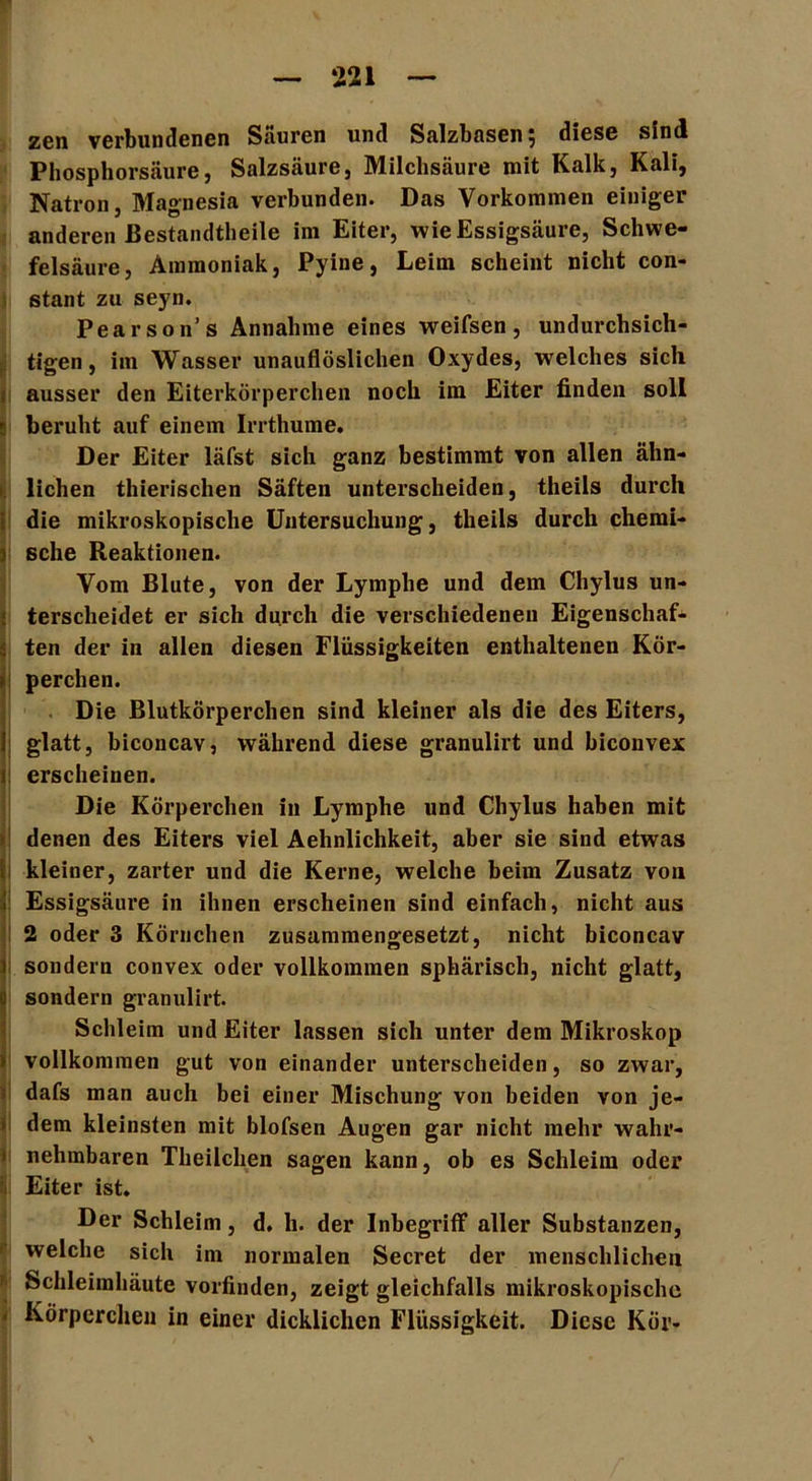 zen verbundenen Säuren und Salzbasen 5 diese sind Phosphorsäure, Salzsäure, Milchsäure mit Kalk, Kali, Natron, Magnesia verbunden. Das Vorkommen einiger anderen Bestandteile im Eiter, wie Essigsäure, Schwe- felsäure, Ammoniak, Pyine, Leim scheint nicht con- stant zu seyn. Pearson’s Annahme eines weifsen, undurchsich- Stigen, im Wasser unauflöslichen Oxydes, welches sich ausser den Eiterkörperchen noch ira Eiter finden soll r beruht auf einem Irrthume. Der Eiter läfst sich ganz bestimmt von allen ähn- lichen thierischen Säften unterscheiden, theils durch die mikroskopische Untersuchung, theils durch chemi- sche Reaktionen. Vom Blute, von der Lymphe und dem Chylus un- terscheidet er sich durch die verschiedenen Eigenschaf- ten der in allen diesen Flüssigkeiten enthaltenen Kör- perchen. Die Blutkörperchen sind kleiner als die des Eiters, glatt, biconcav, während diese granulirt und biconvex erscheinen. Die Körperchen in Lymphe und Chylus haben mit denen des Eiters viel Aehnlichkeit, aber sie sind etwas kleiner, zarter und die Kerne, welche beim Zusatz von Essigsäure in ihnen erscheinen sind einfach, nicht aus 2 oder 3 Körnchen zusammengesetzt, nicht biconcav sondern convex oder vollkommen sphärisch, nicht glatt, sondern granulirt. Schleim und Eiter lassen sich unter dem Mikroskop vollkommen gut von einander unterscheiden, so zwar, dafs man auch bei einer Mischung von beiden von je- dem kleinsten mit blofsen Augen gar nicht mehr wahr- nehmbaren Theilchen sagen kann, ob es Schleim oder 1 Eiter ist. Der Schleim, d. h. der Inbegriff aller Substanzen, welche sich im normalen Secret der menschlichen Schleimhäute vorfinden, zeigt gleichfalls mikroskopische ' Körperchen in einer dicklichen Flüssigkeit. Diese Kör-