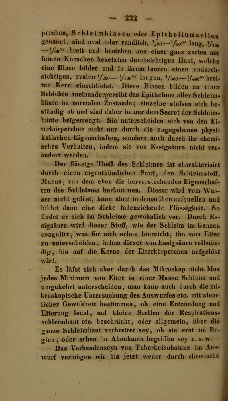 perchen, Sch lei in blasen oder Epitheliumzelleo genannt, sind oval oder rundlich, :fso—VW lang, — lfm' breit und bestellen aus einer ganz zarten mit feinen Körnchen besetzten durchsichtigen Haut, welche eine Blase bildet und in ihrem Innern einen undurch- sichtigen, ovalen »/mo — VW langen, 1/300 — yw brei- ten Kern einschliefst. Diese Blasen bilden zu einer Schichte aneinandergereilit das Epithelium aller Schleim- häute im normalen Zustande; einzelne stofsen sich be- ständig ab und sind daher immer demSecret der Schleim- häute beigemengt. Sie unterscheiden sich von den Ei- terkörperchen nicht nur durch die angegebenen physi- kalischen Eigenschaften, sondern auch durch ihr chemi- sches Verhalten, indem sie von Essigsäure nicht ver- ändert werden. Der flüssige Theil des Schleimes ist charakterisirt durch einen eigenthümlichen Stotf, den Schleimstoff, Mucus, von dem eben die hervorstechenden Eigenschaf- ten des Schleimes herkommen. Dieser wird vom Was- ser nicht gelöst, kann aber in demselben aufquellen und bildet dann eine dicke fadenziehende Flüssigkeit. So findet er sich im Schleime gewöhnlich vor. Durch Es- sigsäure wird dieser Stoff, wie der Schleim im Ganzen coagulirt, was für sich schon hinreicht, ihn vom Eiter zu unterscheiden, indem dieser von Essigsäure vollstän- dig, bis auf die Kerne der Eiterkörperchen aufgelöst wird. Es läfst sich aber durch das Mikroskop nicht blos jedes Minimum von Eiter in einer Masse Schleim und umgekehrt unterscheiden, man kann auch durch die mi- kroskopische Untersuchung des Auswurfes etc. mit ziem- licher Gewifsheit bestimmen, ob eine Entzündung und Eiterung local, auf kleine Stellen der Respirations- schleimhaut etc. beschränkt, oder allgemein, über die ganze Schleimhaut verbreitet sey, ob sie erst im Be- ginn , oder schon im Abnehmen begriffen sey u. s. w. Das Vorhandenseyn von Tuberkelsubstanz im Aus- wurf vermögen wir bis jetzt weder durch chemische I