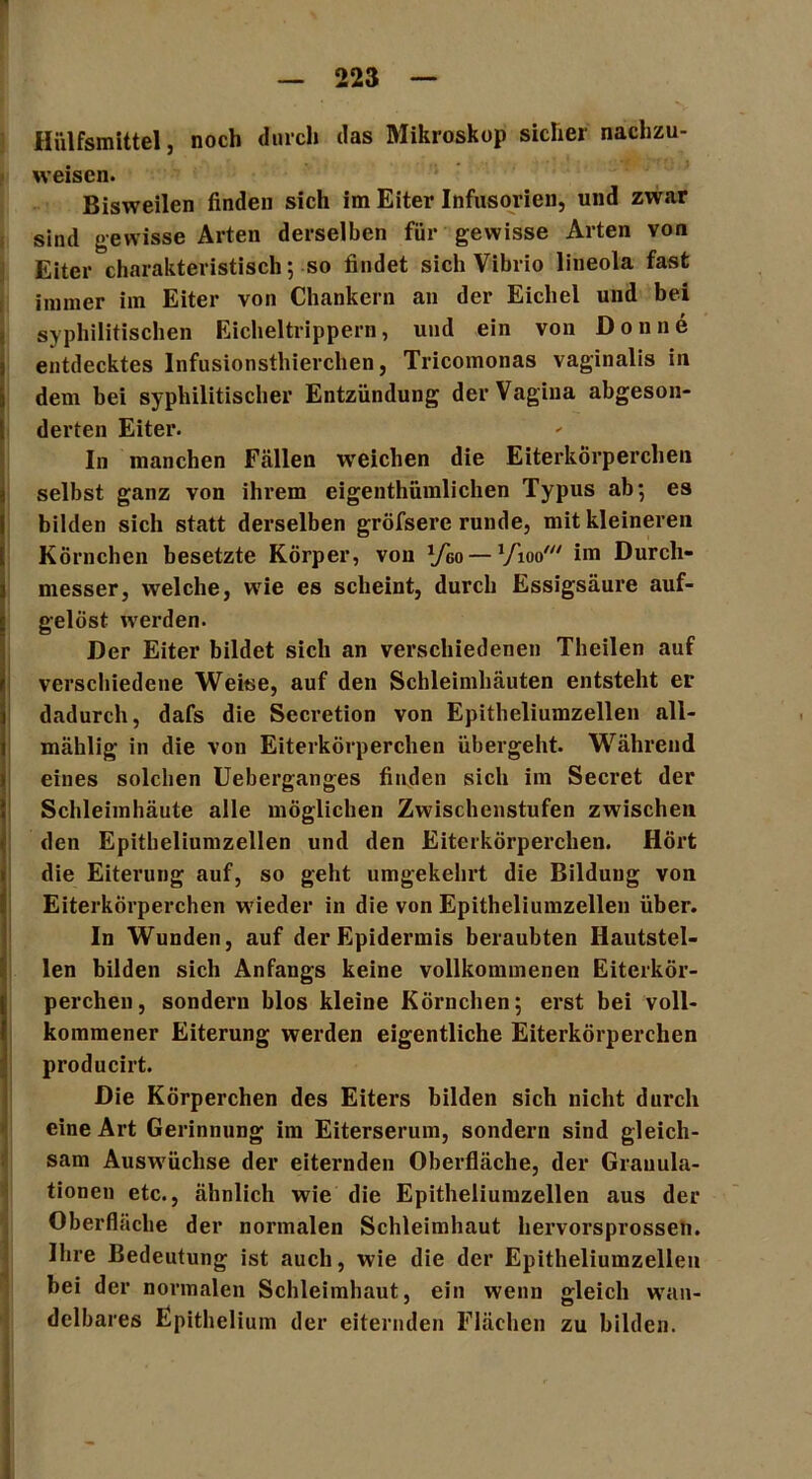Hülfsmittel, noch durch das Mikroskop sicher nachzu- weisen. Bisweilen finden sich im Eiter Infusorien, und zwar sind gewisse Arten derselben für gewisse Arten von Eiter charakteristisch; so findet sich Vibrio lineola fast immer im Eiter von Chankern an der Eichel und bei syphilitischen Eicheltrippern, und ein von Don ne entdecktes Infusionsthierchen, Tricomonas vaginalis in dem bei syphilitischer Entzündung der Vagina abgeson- derten Eiter. In manchen Fällen weichen die Eiterkörperchen selbst ganz von ihrem eigenthümlichen Typus ab; es bilden sich statt derselben gröfsere runde, mit kleineren Körnchen besetzte Körper, von Vgo— Vioo' im Durch- messer, welche, wie es scheint, durch Essigsäure auf- gelöst wrerden. Der Eiter bildet sich an verschiedenen Theilen auf verschiedene Weise, auf den Schleimhäuten entsteht er dadurch, dafs die Secretion von Epitheliumzellen all- mählig in die von Eiterkörperchen übergeht. Während eines solchen Ueberganges finden sich im Secret der Schleimhäute alle möglichen Zwischenstufen zwischen den Epitheliumzellen und den Eiterkörperchen. Hört die Eiterung auf, so geht umgekehrt die Bildung von Eiterkörperchen wieder in die von Epitheliumzellen über. In Wunden, auf der Epidermis beraubten Hautstel- len bilden sich Anfangs keine vollkommenen Eiterkör- perchen, sondern blos kleine Körnchen; erst bei voll- kommener Eiterung werden eigentliche Eiterkörperchen producirt. Die Körperchen des Eiters bilden sich nicht durch eine Art Gerinnung im Eiterserum, sondern sind gleich- sam Auswüchse der eiternden Oberfläche, der Granula- tionen etc., ähnlich wie die Epitheliumzellen aus der Oberfläche der normalen Schleimhaut hervorsprossen. Ihre Bedeutung ist auch, wie die der Epitheliumzellen bei der normalen Schleimhaut, ein wenn gleich wan- delbares Epithelium der eiternden Flächen zu bilden.