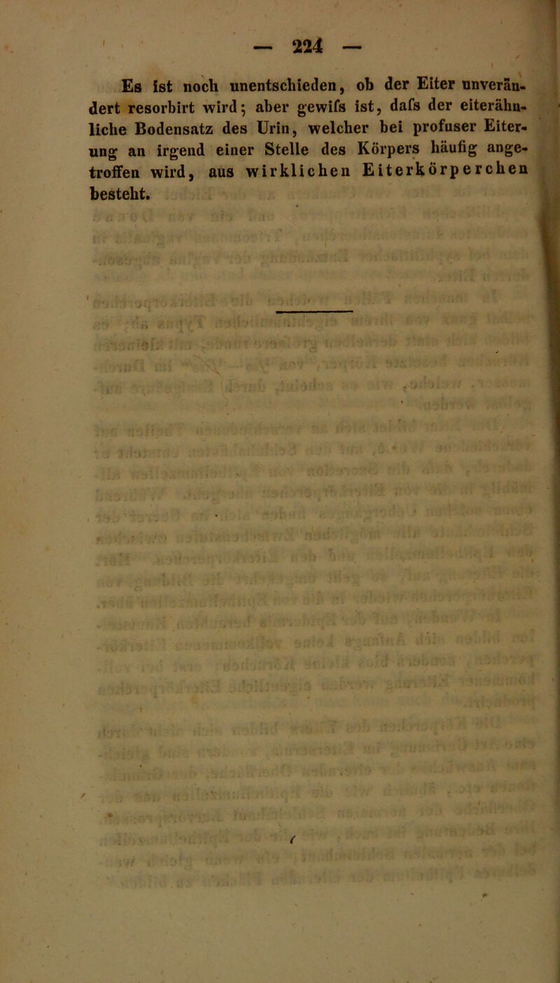 Es ist noch unentschieden, ob der Eiter unverän- dert resorbirt wird5 aber gewifs ist, dafs der eiterähn- liche Bodensatz des Urin, welcher bei profuser Eiter- ung an irgend einer Stelle des Körpers häufig ange- troffen wird, aus wirklichen Eiterkörperchen besteht. . > • •• : ’ i -jT ' h' - l\ io <