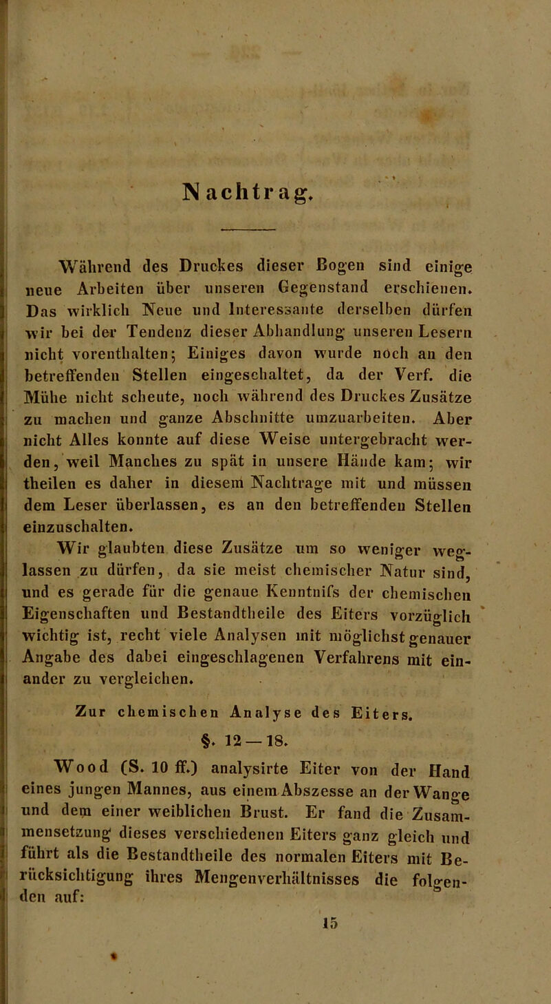 F N achtr ag. : Während des Druckes dieser Bogen sind einige neue Arbeiten über unseren Gegenstand erschienen» Das wirklich Neue und Interessante derselben dürfen wir bei der Tendenz dieser Abhandlung unseren Lesern nicht vorenthalten; Einiges davon wurde noch an den betreffenden Stellen eingeschaltet, da der Verf. die Mühe nicht scheute, noch während des Druckes Zusätze zu machen und ganze Abschnitte umzuarbeiten. Aber nicht Alles konnte auf diese Weise untergebracht wer- den, weil Manches zu spät in unsere Hände kam; wir theilen es daher in diesem Nachtrage mit und müssen dem Leser überlassen, es an den betreffenden Stellen einzuschalten. Wir glaubten diese Zusätze um so weniger weg- lassen zu dürfen, da sie meist chemischer Natur sind, und es gerade für die genaue Ivenntnifs der chemischen Eigenschaften und Bestandteile des Eiters vorzüglich wichtig ist, recht viele Analysen mit möglichst genauer Angabe des dabei eingeschlagenen Verfahrens mit ein- ander zu vergleichen. Zur chemischen Analyse des Eiters. §. 12 — 18. Wood (S. 10 ff.) analysirte Eiter von der Hand eines jungen Mannes, aus einem Abszesse an der Wange und dem einer weiblichen Brust. Er fand die Zusam- mensetzung dieses verschiedenen Eiters ganz gleich und führt als die Bestandteile des normalen Eiters mit Be- rücksichtigung ihres Mengenverhältnisses die folo-en- den auf: ö 15