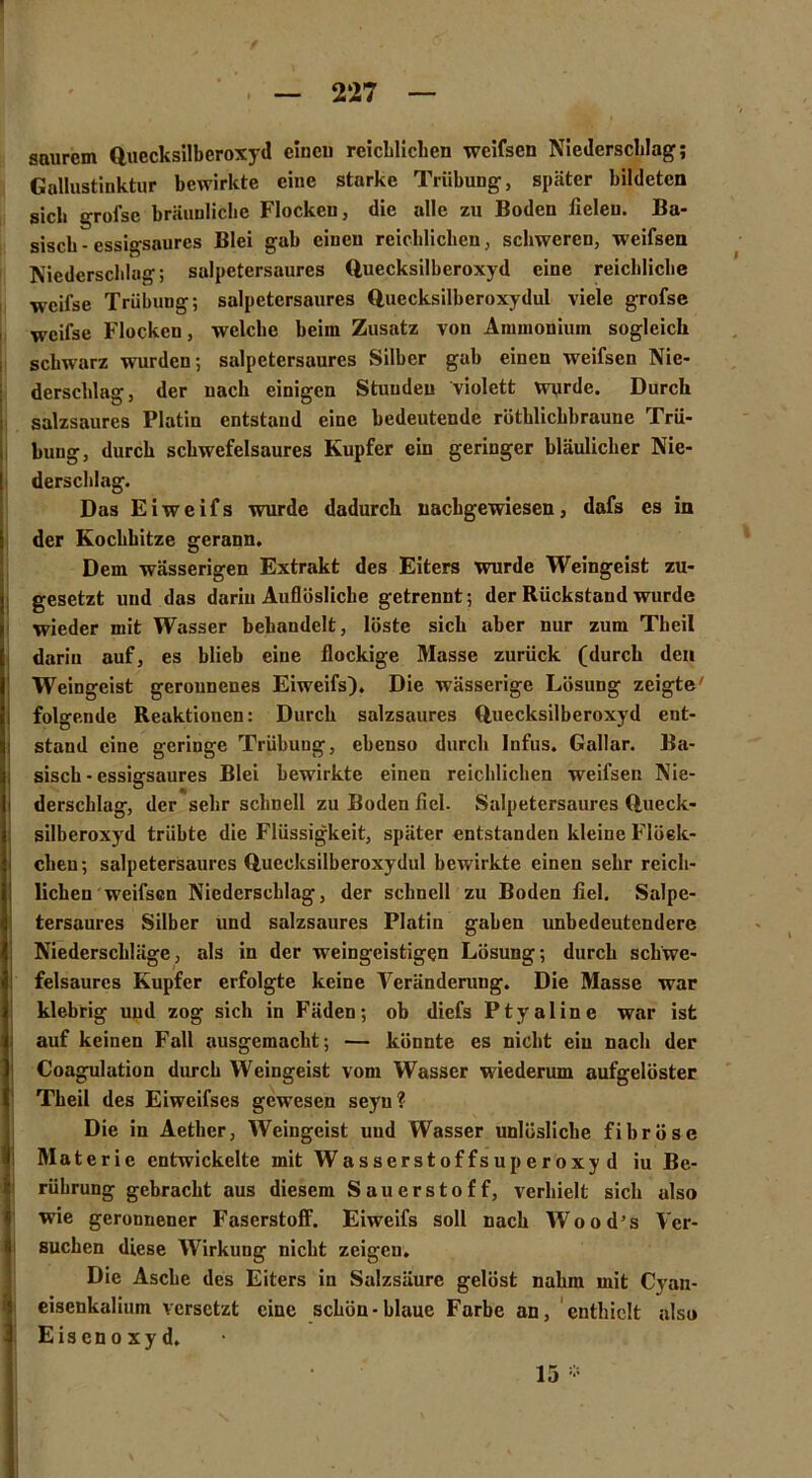 » . — 227 — saurem Quecksilberoxyd einen reichlichen wcifsen Niederschlag; Gallustinktur bewirkte eine starke Trübung, später bildeten sich grofsc bräunliche Flockeu, die alle zu Boden fielen. Ba- sisch-essigsaures Blei gab einen reichlichen, schweren, weifsen Niederschlag; salpctersaures duecksilberoxyd eine reichliche weifse Trübung; salpetcrsaures Quccksilberoxydul viele grofse weifse Flocken, welche beim Zusatz von Ammonium sogleich schwarz wurden; salpetersaurcs Silber gab einen weifsen Nie- derschlag, der nach einigen Stunden violett wurde. Durch salzsaures Platin entstand eine bedeutende rüthlicbbraune Trü- bung, durch schwefelsaures Kupfer ein geringer bläulicher Nie- derschlag. Das Eiweif s wurde dadurch nachgewiesen, dafs es in der Kochhitze gerann. Dem wässerigen Extrakt des Eiters wurde Weingeist zu- gesetzt und das darin Auflösliche getrennt; der Rückstand wurde wieder mit Wasser behandelt, löste sich aber uur zum Theil darin auf, es blieb eine flockige Masse zurück (durch den Weingeist gerounenes Eiweifs). Die wässerige Lösung zeigte' folgende Reaktionen: Durch salzsaures Quecksilberoxyd ent- stand eine geringe Trübung, ebenso durch Infus. Gallar. Ba- sisch - essigsaures Blei bewirkte einen reichlichen weifsen Nie- i derscblag, der sehr schnell zu Boden fiel. Salpetersaures Queck- silberoxyd trübte die Flüssigkeit, später entstanden kleine Flöck- chen; salpetersaures Quecksilberoxydul bewirkte einen sehr reich- lichen weifsen Niederschlag, der schnell zu Boden fiel. Salpe- tersaures Silber und salzsaures Platin gaben unbedeutendere Niederschläge, als in der weingeistigen Lösung; durch schwe- felsaures Kupfer erfolgte keine Veränderung. Die Masse war klebrig und zog sich in Fäden; ob diefs Ptyalin e war ist auf keinen Fall ausgemacht; — könnte es nicht ein nach der Coagulation durch Weingeist vom Wasser wiederum aufgelöster Theil des Eiweifses gewesen seyu? Die in Aether, Weingeist und Wasser unlösliche fibröse Materie entwickelte mit Wasserstoffsuperoxyd iu Be- rührung gebracht aus diesem Sauerstoff, verhielt sich also wie geronnener Faserstoff. Eiweifs soll nach Wood’s Ver- suchen diese Wirkung nicht zeigen. Die Asche des Eiters in Salzsäure gelöst nahm mit Cvan- eisenkaliuin versetzt eine schön-blaue Farbe an, enthielt also Eisenoxyd. 15 *