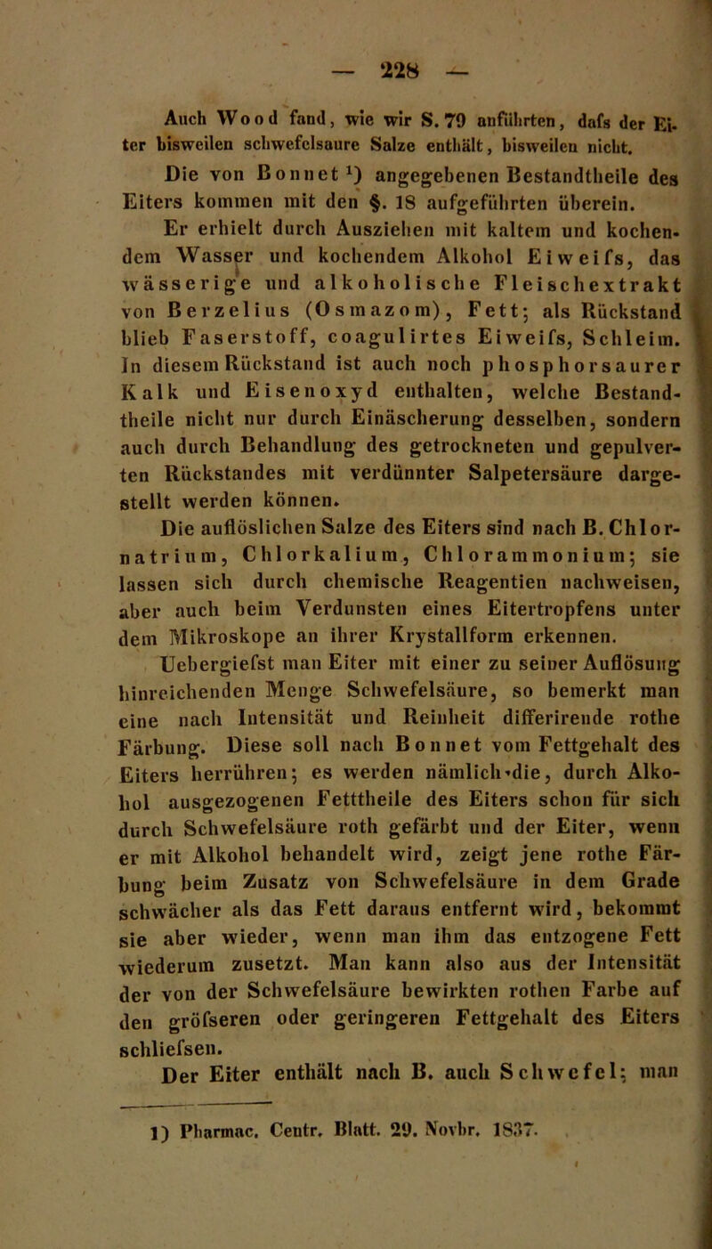 ‘228 Auch Wood fand, wie wir S. 79 anführten, dafs der Ei- ter bisweilen Schwefelsäure Salze enthält, bisweilen nicht. Die von ßoniiet1) angegebenen Bestandteile des Eiters kommen mit den §. 18 aufgefülirten überein. Er erhielt durch Ausziehen mit kaltem und kochen- dem Wasser und kochendem Alkohol Eiweifs, das wässerige und alkoholische Fleischextrakt von ßerzelius (Osmazom), Fett; als Rückstand blieb Faserstoff, coagulirtes Eiweifs, Schleim. In diesem Rückstand ist auch noch phosphorsaurer Kalk und Eisenoxyd enthalten, welche Bestand- theile nicht nur durch Einäscherung desselben, sondern auch durch Behandlung des getrockneten und gepulver- ten Rückstandes mit verdünnter Salpetersäure darge- stellt werden können. Die auflöslichen Salze des Eiters sind nach B. Chlor- natrinm, Chlorkalium, Chlorammonium; sie lassen sich durch chemische Reagentien nachweisen, aber auch beim Verdunsten eines Eitertropfens unter dem Mikroskope an ihrer Krystallform erkennen. Uebergiefst man Eiter mit einer zu seiner Auflösung hinreichenden Menge Schwefelsäure, so bemerkt man eine nach Intensität und Reinheit differirende rothe Färbung. Diese soll nach Bonnet vom Fettgehalt des Eiters herrühren; es werden nämlich-die, durch Alko- hol ausgezogenen Fetttheile des Eiters schon für sich durch Schwefelsäure roth gefärbt und der Eiter, wenn er mit Alkohol behandelt wird, zeigt jene rothe Fär- bung heim Zusatz von Schwefelsäure in dem Grade schwächer als das Fett daraus entfernt wird, bekommt sie aber wieder, wenn man ihm das entzogene Fett wiederum zusetzt. Man kann also aus der Intensität der von der Schwefelsäure bewirkten rothen Farbe auf den gröfseren oder geringeren Fettgehalt des Eiters schliefsen. Der Eiter enthält nach B. auch Schwefel; man 1) Pharmnc. Centr. Blatt. 29. Novbr. 1S.°>7.