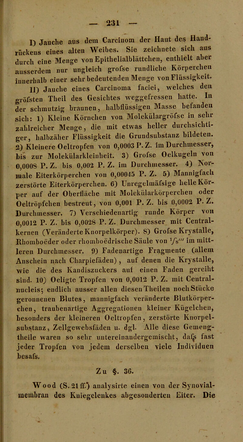 L I) Jauche aus dem Carciiiom der Haut des Haud- rückens eines alten Weibes. Sie zeichnete sich aus durch eine Menge von Epithelialblättchen, enthielt aber ausserdem nur ungleich grofse rundliche Körperchen innerhalb einer sehr bedeutenden Menge von Flüssigkeit. II) Jauche eines Carcinoma faciei, welches den gröfsten Theil des Gesichtes weggefressen hatte. In der schmutzig braunen, halbflüssigen Masse befanden sich: 1) Kleine Körnchen von Molekülargröfse in sehr zahlreicher Menge, die mit etwas heller durchsichti- ger, halbzäher Flüssigkeit die Grundsubstanz bildeten. 2) Kleinere Oeltropfen von 0,0003 P. Z. im Durchmesser, bis zur Molekülarkleinheit. 3) Grofse Oelkugeln von 0,OOOS P. Z. bis 0,002 P. Z. im Durchmesser. 4) Nor- male Eiterkörperchen von 0,00045 P. Z. 5) Mannigfach zerstörte Eiterkörperchen. 6) Unregelmäfsige helle Kör- per auf der Oberfläche mit Molekülarkörperchen oder Oeltröpfclien bestreut, von 0,001 P. Z. bis 0,0002 P-Z. Durchmesser. 7) Verschiedenartig runde Körper von 0,0012 P. Z. bis 0,002S P. Z. Durchmesser mit Central- kernen (Veränderte Knorpelkörper). 8) Grofse Krystalle, Rhomboeder oder rhomboedrische Säule von Vs' im mitt- leren Durchmesser. 9) Fadenartige Fragmente (allem Anschein nach Charpiefäden), auf denen die Krystalle, wie die des Kandiszuckers auf einen Faden gereiht sind. 10) Oeligte Tropfen von 0,0012 P. Z. mit Central- nucleis; endlich ausser allen diesen Theilen noch Stücke geronnenen Blutes, mannigfach veränderte Blutkörper- chen , traubenartige Aggregationen kleiner Kügelchen, besonders der kleineren Oeltropfen, zerstörte Knorpel- substanz, Zellgewebsfäden u- dgl- Alle diese Gemeng- theile waren so sehr untereinandergemischt, da(js fast jeder Tropfen von jedem derselben viele Individuen besafs. Zu §. 36. Wood (S.21 ff.} analysirte einen von der Synovial- meinbran des Kniegelenkes abgesonderten Eiter. Die