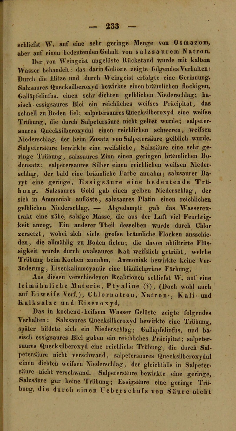 schliefst W. auf eine sehr geringe Menge von Osmazom, aber auf einen bedeutenden Gehalt von salzsaurem Natron. Der von Weingeist ungelöste Rückstand wurde mit kaltem Wasser behandelt: das darin Gelöste zeigte folgendes Verhalten: Durch die Hitze und durch Weingeist erfolgte eine Gerinnung. Salzsaures Quecksilbcroxvd bewirkte einen bräunlichen flockigen, Galläpfelinfus. einen sehr dichten gelblichen Niederschlag; ba- sisch - essigsaures Blei ein reichliches weifses Präcipitat, das schnell zu Boden fiel; salpetersauresQuecksilberoxyd eine weifse Trübung, die durch Salpetersäure nicht gelöst wurde; salpeter- saures Quecksilberoxydul einen reichlichen schweren, weifsen Niederschlag, der heim Zusatz von Salpetersäure gelblich wurde. Salpetersäure bewirkte eine weifsliche, Salzsäure eine sehr ge- ringe Trübung, salzsaures Zinn einen geringen bräunlichen Bo- densatz; salpetersaures Silber einen reichlichen weifsen Nieder- schlag, der bald eine bräunliche Farbe annahm; salzsaurer Ba- ryt eine geringe, Essigsäure eine bedeutende Trü- bung. Salzsaures Gold gab einen gelben Niederschlag, der sich in Ammoniak auflöste, salzsaures Platin einen reichlichen gelblichen Niederschlag. — Abgedampft gab das Wasserex- trakt eine zähe, salzige Masse, die aus der Luft viel Feuchtig- keit anzog. Ein anderer Theil desselben wurde durch Chlor zersetzt, wobei sich viele grofse bräunliche Flocken ausschie- den, die allmählig zu Boden fielen; die davon abfiltrirte Flüs- sigkeit wurde durch oxalsaures Kali weifslich getrübt, welche Trübung beim Kochen zunahm. Ammoniak bewirkte, keine Ver- änderung, Eisenkaliumcyanür eine bläulichgrüne Färbung. Aus diesen verschiedenen Reaktionen schliefst W. auf eine leimähnliche Materie, Ptyaline (?), (Doch wohl auch auf Eiweifs Verf.), Cblornatron, Natron-, Kali- und Kalksalze und Eisenoxyd. Das in kochend-heifsem Wasser Gelöste zeigte folgendes Verhalten: Salzsaures Quecksilberoxyd bewirkte eine Trübung, später bildete sich ein Niederschlag; Galläpfelinfus. und ba- sisch essigsaurcs Blei gaben ein reichliches Präcipitat; salpeter- saures Quecksilberoxyd eine reichliche Trübung, die durch Sal- petersäure nicht verschwand, salpetersaures Quecksilberoxydul einen dichten weifsen Niederschlag, der gleichfalls in Salpeter- säure nicht verschwand. Salpetersäure bewirkte eine geringe, Salzsäure gar keine Trübung; Essigsäure eine geringe Trü- bung, die durch einen Ucberschufs von Saure nicht