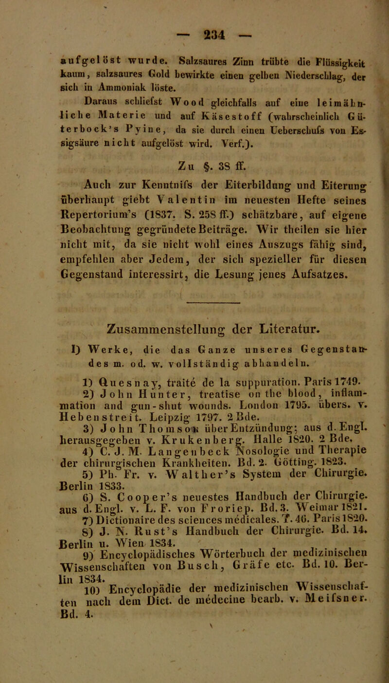 aufgelöst wurde. Salzsaures Zinn trübte die Flüssigkeit kaum, salzsaures Gold bewirkte einen gelben Niederschlag, der sich in Ammoniak löste. Daraus schliefst Wood gleichfalls auf eine 1 e i m ä L n- liche Materie und auf Käsestoff (wahrscheinlich Gü- te r bock’s Pyine, da sie durch einen Uebcrschufs von Es- sigsäure nicht aufgelöst wird. Verf.). Zu §. 3S ff. Auch zur Kenntnifs der Eiterbildung und Eiterung überhaupt giebt Valentin im neuesten Hefte seines Repertorium’s (1837. S. 25S ff.) schätzbare, auf eigene Beobachtung gegründete Beiträge. Wir theilen sie hier nicht mit, da sie nicht wohl eines Auszugs fähig sind, empfehlen aber Jedem, der sich spezieller für diesen Gegenstand interessirt, die Lesung jenes Aufsatzes. Zusammenstellung der Literatur. 1} Werke, die das Ganze unseres Gegenstan- des m. od. w. vollständig abhandeln. 3) Cluesnay, traite de la suppuration. Paris 1749. 2) John Hunter, treatise on the blood, inflam- mation and gun-shut wounds. London 17U5. übers, v. Heben streit. Leipzig 1797. 2Bde. 3) John Thomson über Entzündung; aus d.Engl. herausgegeben v. Krukenberg. Halle 1S20. 2 Bde, . 4) C. J. M. Langeubeck Nosologie und Therapie der chirurgischen Krankheiten. Bd.2. Gotting. 1823. 5) Ph. Fr. v. Walther’s System der Chirurgie. Berlin 1S33. G) S. Cooper’s neuestes Handbuch der Chirurgie, aus d.Engl. v. L. F. von Froriep. Bd.3. Weimar 1821. 7) Dictionaire des Sciences medicales. T. 4G. Paris 1820. 8) J. N. llust’s Handbuch der Chirurgie. Bd. 14. Berlin u. Wien 1S34. ..... 9) Encyclopädisches Wörterbuch der medizinischen Wissenschaften von Busch, Gräfe etc. Bd. 10. Ber- ^,l ^lO) Encyclopädie der medizinischen Wissenschaf- ten nach dein üict. de medccine bcarb. v. Meifsner. Bd. 4. \